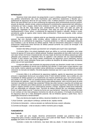 DEFESA PESSOAL
INTRODUÇÃO
Devemos iniciar este estudo nos perguntando o que é a defesa pessoal? Essa conceituação e
seu perfeito entendimento são muito importantes para definirmos exatamente a filosofia que o
profissional de segurança deve ter em sua mente e vida. A defesa pessoal é uma técnica de reação.
Afirmo isto para lembrar que um bom profissional de segurança deve primeiramente procurar prevenir,
através da atenção, atitude correta, postura profissional e procedimentos operacionais bem definidos e
conhecidos por toda a equipe, desta forma evitando na maioria das vezes que o agente contrário
chegue às vias de fato. Digo reação pois, primeiramente, deve haver uma ação por parte do
antagonista, esgotadas as chances de prevenção. Esta ação por parte do agente contrário não
necessariamente é física, afinal, o profissional da segurança lê gestos e atitudes, olhares e sinais,
percebendo ações do agente antes mesmo delas acontecerem. Onde sua resposta, então, sempre
será uma reação.
Em muitos momentos o vigilante pode ter que depender exclusivamente de técnicas de defesa
pessoal. Agir com discrição, evitar tumultos, pânico, violência em excesso, tiros perdidos, são
obrigações de um profissional de segurança. O grande problema é a falta de capacitação adequada
que inviabiliza o uso de técnicas de defesa pessoal. Falta de treinamento adequado! A maioria dos
profissionais infelizmente treina técnicas de defesa pessoal somente nos cursos de formação e de
reciclagem, quando existem.
Existem três falhas principais que deveriam ser corrigidas para suprir essa capacitação:
A primeira falha é da própria legislação atual que define no currículo obrigatório uma carga
horária de apenas 20 horas para a defesa pessoal. Qualquer especialista da área sabe muito bem que
com esse número de horas é impossível dar uma boa noção de técnicas de defesa pessoal que serão
utilizadas para preservar a integridade física do vigilante e das pessoas sob sua responsabilidade.
Também é bom lembrar que muitos destes profissionais de segurança nunca praticaram nenhum
esporte e até têm várias restrições físicas para a prática da disciplina de defesa pessoal, dificultando
ainda mais um bom aprendizado.
A segunda falha é das empresas de segurança privada que deveriam investir mais no homem
que assegura a qualidade do serviço que é oferecido aos clientes. A maior parte cumpre apenas o que
a lei manda, mesmo sabendo que existem sérias deficiências na preparação do profissional que estão
colocando no mercado de trabalho. Há ainda aquelas empresas que nem o que a lei têm como mínimo
cumprem.
A terceira falha é do profissional de segurança (vigilante, agente de segurança) que deveria
procurar a capacitação técnica por sua própria conta. É bom lembrar também, que a prática de uma
modalidade de defesa pessoal é um investimento nos maiores patrimônios que o ser humano possui –
sua saúde e sua vida. Existe um questionamento frequente nas aulas de defesa pessoal nos centros
de formação de vigilantes – qual é a melhor técnica para defesa pessoal, visto a enorme gama de artes
marciais e esportes de combate hoje existentes? Muitas das artes marciais e esportes de combate que
poderiam ser utilizados para defesa pessoal, se prendem a aspectos esportivos, deixando de lado sua
origem e objetivo primário que é a sobrevivência perante o inimigo, acabando desta forma totalmente
com sua efetividade em situações reais. Técnicas de defesa pessoal têm sua estratégia particular.
Existe um sábio ditado que diz: “Lutamos da forma com que treinamos”. Desarmar um bandido armado
é com certeza um dos mais perigosos momentos da vida de uma pessoa. A formação do profissional
de segurança deve ser a mais abrangente possível, não se limitando apenas a parte física, mas a
preparação emocional e mental também.
Para uma técnica de reação ser efetiva, devemos trabalhar em 3 aspectos:
1) Auto Controle – para adquirir confiança, controle da dor, rapidez mental;
2) Controle do Adversário – onde se estudam as melhores técnicas a serem utilizadas;
3) Controle da Situação – onde se estuda o melhor momento para a reação.
FUNDAMENTOS
Auto Controle
Se optar por uma reação, devemos primeiramente acreditar que podemos reagir. A
insegurança gera a dúvida, a dúvida gera o erro, o erro pode ser fatal. Repito: “Só efetue a reação se
acreditar que pode e se tiver certeza que deve fazê-la”.
Controlar o medo não é eliminá-lo, mas fazer dele seu aliado. O medo deve ser canalizado
 
