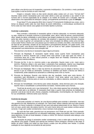 para utilizar uma técnica que irá incapacitar o oponente imobilizando-o. Do contrário o medo paralisará
suas ações e você se tornará um alvo mais fácil.
Imagine a situação: todos os dias sendo atacado pelas costas com um soco. Terrível não?
Quantas vezes seriam necessárias para você estar atento a tudo que acontece a seu redor? O ser
humano tem a incrível capacidade de se adaptar e se moldar de acordo com a situação. Deve-se
desenvolver uma capacidade de antecipar o perigo, principalmente aumentando o grau de atenção.
O que fazer? É uma pergunta difícil não é mesmo? O treinamento fortalecerá seu corpo, com o
tempo os ataques serão cada vez mais fáceis de serem defendidos, o contra-ataque acontecerá de
forma cada vez mais natural, seus golpes se tornarão rápidos e precisos.
Controlar o adversário
Para controlar o adversário é necessário aplicar a técnica adequada, no momento adequado,
ou seja, moldar-se à situação conforme a proximidade, peso, altura, base de pernas, posicionamento,
olhar, estado de alerta, ansiedade e outros fatores que exigem presteza do corpo e da mente. A maior
parte das artes marciais e esportes de combate não preparam o segurança para enfrentar situações
reais. Uma coisa é ganhar um campeonato ou fazer uma simulação de defesa contra arma de fogo,
outra é estar frente a frente com uma pessoa que irá matá-lo se cometer uma falha. Uma técnica deve
ser fácil de ser aprendida, simples de ser executada e principalmente eficiente. Um golpe bonito, uma
medalha no peito, uma técnica muito elaborada, ou até um chute no “teto” podem impressionar, mas
não garantem sua sobrevivência numa situação real.
Para dominar uma técnica é necessário seguir alguns princípios:
1. Princípio da Repetição: É necessário repetir tantas vezes quanto forem necessárias para
incorporar a técnica, fazendo que o tempo entre você pensar e agir seja cada vez menor. O
movimento deve ser o mais natural possível, a reação deve ser imediata. Chamamos isso de
movimento instintivo/reflexivo.
2. Princípio da Dor: A dor é o domínio sobre o seu adversário. Quanto maior a dor, maior será o
domínio. Podemos utilizar a dor para fazer o adversário ficar paralisado, destruir sua integridade
física ou para distraí-lo. Este talvez seja o principal princípio para o controle do adversário.
3. Princípio da Adaptação: Não é o fator de domínio do adversário que se adapta à técnica, mas a
técnica é que se molda ao adversário. Conhecer os detalhes que fazem a técnica ser efetiva é
fundamental, poder adaptá-la ao adversário é a diferença entre viver ou morrer.
4. Princípio da Mudança: Quando uma técnica não der resultado, mude para outra técnica. O
adversário está dificultando a realização da técnica? Você tenta aplicar uma torção e não
consegue? Mude a técnica para um soco ou cotovelada, ou altere a alavanca, somando a força do
adversário à sua.
5. Princípio da Versatilidade: Uma técnica para várias situações, várias técnicas para uma situação.
Quanto maior a versatilidade e conhecimentos do lutador, maiores serão suas chances.
“Você luta de acordo com o seu treinamento”. Se a vida inteira apenas fizer simulações, nunca
saberá se está apto a se defender. É necessário fazer lutas o quanto mais próximas da realidade for
possível. Luta de pé, luta de solo, chaves, projeções, imobilizações, movimentações, etc. Quanto maior
for sua versatilidade, melhores serão suas chances.
Controle da situação
Você pode controlar a si mesmo, ter uma técnica perfeita para controlar o adversário, mas isso
não garante sua vida. Mostremos um exemplo: Um “faixa preta” estava voltando para sua casa quando
percebeu um menor roubando o cd player do seu carro que estava estacionado na rua. Atacou o menor
com um soco, porém este não estava sozinho. Um outro menor atirou em suas costas e ambos saíram
correndo. O agir sem avaliar corretamente o risco é sempre muito perigoso.
Se você não fizer nada, garantirá que vai permanecer vivo? Pode ser que não. Outro exemplo:
Um assaltante levou uma pessoa em um sequestro relâmpago, pegou sua carteira, sacou o dinheiro do
caixa eletrônico, foi até um local afastado, e matou a vítima. Em nenhum momento esta esboçou uma
reação. Pense nisso.
Nas situações de perigo é necessário avaliar corretamente o risco e estar apto a decidir se irá ou
não efetuar uma reação. O ladrão quer apenas seu dinheiro? Ótimo entregue o dinheiro e não reaja. O
ladrão vai atirar? Reaja com todas as suas forças e acabe com ele primeiro sem hesitar. A correta
avaliação do risco depende da somatória de seis pontos:
 