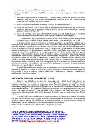 1. O que o criminoso quer? Tente perceber quais são suas intenções;
2. O que você têm a oferecer a ele? Muitos criminosos matam apenas porque a vítima não tem
dinheiro;
3. Qual risco você representa ao criminoso? O criminoso não hesitará em atirar se em algum
momento você esboçar uma reação (muitas pessoas perderam a vida em cruzamentos por
acelerar o carro tentando fugir de um roubo);
4. Qual o comportamento que ele demonstra (nervoso, drogado, irritado, etc.)?;
5. Quais as chances de êxito do crime perante as dificuldades apresentadas até o momento?
Analise a distância que o separa do marginal, qual o tipo de armamento utilizado, quantas
pessoas estão envolvidas, etc.;
6. Como os criminosos têm agido ultimamente? (modus operandi) Sabendo que os marginais
ultimamente têm matado suas vítimas pode ser que a melhor escolha seja reagir.
Analise estes seis pontos de dois prismas: do seu e do criminoso, ou seja, se você fosse
o criminoso, com a provável situação sócio-econômica dele, o que pensaria e o que faria?
A defesa pessoal não é uma disciplina obrigatória por acaso. É importante ressaltar que o
treinamento não deve ser apenas durante os cursos obrigatórios, sendo necessário regularidade para
aprimorar a técnica e o nível de condicionamento físico. Um dos pontos que utilizo para motivar o aluno
é dizer que fazemos um duplo investimento quando frequentamos constantemente aulas de defesa
pessoal: primeiramente no âmbito técnico, adquirindo melhor capacitação para exercer com maior
segurança sua atividade profissional – em segundo, começa um trabalho de atividade física que irá
proporcionar melhor qualidade de vida. Quem já trabalhou na área de segurança sabe que a atividade
exercida pelo profissional de segurança privada é extremamente desgastante. É comum uma jornada
de 12 horas sentado em portarias de empresas ou 12 horas postado na frente de uma empresa. Isso
acarreta uma série de problemas de saúde, sendo comum antes do início das aulas, vários alunos
apresentarem atestados médicos pelas mais variadas doenças. O próprio conceito de empregabilidade
poderia ser colocado, uma vez que é muito mais difícil a recolocação no mercado de trabalho estando
doente, do que gozando de uma boa saúde.
A defesa pessoal também contribui para as habilidades físicas do indivíduo dando mais força,
flexibilidade, equilíbrio, coordenação motora, velocidade, agilidade e resistência, ao mesmo tempo em
que trabalha a parte emocional, proporcionando maior determinação, coragem, autoconfiança,
autodisciplina e espírito de equipe.
GRADIENTE DE FORÇA (USO DE ARMAS NÃO LETAIS)
Pessoas que trabalham na área de segurança, seja pública ou privada, devem ter
procedimentos que definem qual é a resposta para situações de agressão na proporção exata da
violência perpetrada. Os agentes de segurança devem usar um gradiente de força que mostra
alternativas que seguem o preceito de uso proporcional da força, estando dessa forma amparados nos
aspectos moral e legal. O uso excessivo, indevido ou arbitrário de força que causem danos físicos ou
morais, não deve ser permitido pela sociedade civil e precisam ser fiscalizados pelos órgãos
responsáveis pela manutenção da ordem e do estado de direito, para que se preservem os direitos
individuais.
A atuação equivocada de policiais ou seguranças mostra o despreparo e falta de treinamento
que gera medo e revolta na população, descrédito das instituições e condenação pelos órgãos de
imprensa. Quando falamos de profissionais de segurança pública ou privada devemos lembrar da
Declaração Universal dos Direitos Humanos que em seu artigo terceiro diz:
“Todo indivíduo tem direito à vida, à liberdade e à segurança pessoal”.
(...)
ESTE É UM MODELO DE DEMONSTRAÇÃO DA APOSTILA
E CONTÉM APENAS UM TRECHO DO CONTEÚDO ORIGINAL.
O DESENVOLVIMENTO DA MATÉRIA CONTINUA POR MAIS
PÁGINAS NA APOSTILA COMPLETA, QUE VOCÊ PODERÁ
OBTER EM http://www.acheiconcursos.com.br .
 