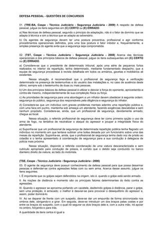 DEFESA PESSOAL - QUESTÕES DE CONCURSOS
01. (TRE-BA, Cespe - Técnico Judiciário - Segurança Judiciária - 2009) A respeito de defesa
pessoal, julgue os itens seguintes em (C) CERTO ou (E) ERRADO.
a) Nas técnicas de defesa pessoal, segundo o princípio da adaptação, não é o fator de domínio que se
adapta à técnica e sim a técnica que se adapta ao adversário.
b) Os agentes de segurança devem ter uma postura preventiva, profissional e agir conforme
procedimentos operacionais definidos, pois uma boa postura é fator inibidor e, frequentemente, a
simples presença do agente evita que a segurança seja comprometida.
02. (TST, Cespe - Técnico Judiciário - Segurança Judiciária - 2008) Acerca das técnicas
operacionais e dos princípios básicos de defesa pessoal, julgue os itens subsequentes em (C) CERTO
ou (E) ERRADO.
a) Considere-se que o presidente de determinado tribunal, após uma série de pequenos furtos
realizados no interior da repartição, tenha determinado, mediante fundamentado despacho, que a
equipe de segurança procedesse à revista detalhada em todos os armários, gavetas e mobiliários ali
existentes.
Nessa situação, é recomendável que o profissional de segurança faça a verificação
determinada na presença de testemunhas e do usuário das instalações e, no caso de ausência deste
último, sempre sob o testemunho de duas ou mais pessoas.
b) Um dos princípios básicos da defesa pessoal é utilizar e desviar a força do oponente, aproveitando-a
contra ele mesmo, independentemente de sua compleição física ou força.
c) As prioridades de segurança para uma abordagem a um infrator devem obedecer à seguinte ordem:
segurança do público, segurança dos responsáveis pela diligência e segurança do infrator.
d) Considere-se que um indivíduo com graves problemas mentais adentre uma repartição pública e,
com uma faca em punho, mantenha sob ameaça um atendente, fazendo exigências descabidas e sem
nenhum propósito. Considere-se, ainda, que um profissional de segurança, devidamente armado,
chegue ao local.
Nessa situação, o referido profissional de segurança deve ter como primeira opção o uso da
arma de fogo, na tentativa de neutralizar o ataque do agressor e poupar a integridade física do
atendente.
e) Suponha-se que um profissional de segurança de determinada repartição pública tenha flagrado um
indivíduo no momento em que tentava subtrair uma bolsa deixada por um funcionário sobre uma das
mesas da repartição. Suponha-se, ainda, que o profissional de segurança tenha dado voz de prisão ao
cidadão e o tenha apresentado à coordenação de segurança para a sua condução à delegacia de
polícia mais próxima.
Nessa situação, dispondo a referida coordenação de uma viatura descaracterizada e sem
cubículo apropriado para condução de presos, é correto que o detido seja conduzido no banco
dianteiro direito da viatura, ao lado do motorista.
(TSE, Cespe - Técnico Judiciário - Segurança Judiciária - 2006)
03. O agente de segurança deve possuir conhecimento de defesa pessoal para que possa desarmar
pessoas e defender-se contra agressões feitas com ou sem arma. Acerca desse assunto, julgue os
itens seguintes.
I. É importante que os golpes sejam defendidos na origem, isto é, quando o golpe está sendo armado.
II. As noções de distância e momento são os principais fatores determinantes do êxito contra as
agressões.
III. Quando o agressor se aproxima portando um cacetete, desferindo golpes à distância, parar o golpe,
sem uma proteção, é arriscado; o melhor é desviar-se para provocar o desequilíbrio do agressor e,
assim, poder dominá-lo.
IV. Ao se deparar de frente com um suspeito, deve-se dar um empurrão de forma sincronizada nos
ombros dele, obrigando-o a girar. Em seguida, deve-se introduzir um dos braços pelas costas e por
entre os braços do suspeito, com o qual irá segurar os dois braços dele e, com a outra mão, irá apoiar
no ombro, forçando-o para trás.
A quantidade de itens certos é igual a
 