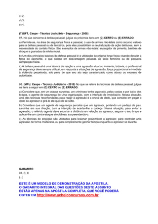 c) 2.
d) 3.
e) 4.
(TJDFT, Cespe - Técnico Judiciário - Segurança - 2008)
07. No que concerne à defesa pessoal, julgue os próximos itens em (C) CERTO ou (E) ERRADO.
a) Permite-se, na área de segurança física e pessoal, o uso de armas não-letais como recurso valioso
para a defesa pessoal ou de terceiros, pois elas possibilitam a neutralização da ação delituosa, sem a
necessidade do contato físico. São exemplos de armas não-letais: espargidor de pimenta, bastões de
choque e granadas de efeito moral.
b) Um dos princípios básicos da defesa pessoal é a utilização da própria força física visando desviar a
força do oponente, o que coloca em desvantagem pessoas do sexo feminino ou de pequena
compleição física.
c) A defesa pessoal é uma técnica de reação a uma agressão atual ou iminente; todavia, o profissional
de segurança deve sempre utilizar, em resposta a situações de agressão, força proporcional e imediata
à violência perpetrada, sob pena de que seu ato seja caracterizado como abuso ou excesso de
autoridade.
08. (MPU, Cespe - Técnico Judiciário - 2010) No que se refere às técnicas de defesa pessoal, julgue
os itens a seguir em (C) CERTO ou (E) ERRADO.
a) Considere que, em um ataque surpresa, um criminoso tenha agarrado, pelas costas e por baixo dos
braços, o agente de segurança de uma organização, com a intenção de imobilizá-lo. Nessa situação,
uma das técnicas recomendadas para reagir à agressão é a chave de dedo, que consiste em pegar o
dedo do agressor e girá-lo até que ele se solte.
b) Considere que um agente de segurança perceba que um agressor, portando um pedaço de pau,
caminhe em sua direção, com a intenção de acertar-lhe a cabeça. Nessa situação, para evitar a
agressão, o referido agente deve encurtar a distância em relação ao agressor, segurar o seu braço e
aplicar-lhe um contra-ataque simultâneo, surpreendendo-o.
c) As técnicas de projeção são utilizadas para lesionar gravemente o agressor, para controlar uma
agressão de forma moderada, ou para simplesmente ganhar tempo enquanto o agressor se levanta.
GABARITO
01. C, C
(...)
ESTE É UM MODELO DE DEMONSTRAÇÃO DA APOSTILA.
O GABARITO INTEGRAL DAS QUESTÕES DESTE ASSUNTO
ESTÃO APENAS NA APOSTILA COMPLETA, QUE VOCÊ PODERÁ
OBTER EM http://www.acheiconcursos.com.br .
 