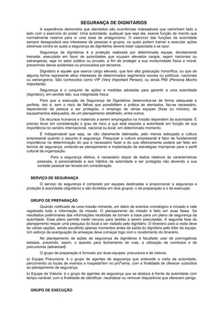 SEGURANÇA DE DIGNITÁRIOS
A experiência demonstra que atentados são ocorrências indesejáveis que caminham lado a
lado com o exercício do poder. Uma autoridade, qualquer que seja ela, exerce função de mando que
normalmente reserva para si uma dose de antagonismo. O exercício das funções da autoridade
sempre desagradará aos interesses de pessoas e grupos, os quais podem tramar e executar ações
adversas contra as quais a segurança de dignitários deverá estar capacitada a se opor.
Segurança de dignitários é a proteção realizada por determinada equipe, devidamente
treinada, executada em favor de autoridades que ocupam elevados cargos, sejam nacionais ou
estrangeiras, seja no setor público ou privado, a fim de proteger a sua incolumidade física e moral,
prevenindo danos acidentais ou provocados por terceiros.
Dignitário é aquele que exerce cargo elevado, que tem alta graduação honorífica, ou que de
alguma forma represente altos interesses de determinados segmentos sociais ou políticos, nacionais
ou estrangeiros. São conhecidos como VIP (Very Important Person), ou ainda PMI (Persona Mucho
Importante).
Segurança é o conjunto de ações e medidas adotadas para garantir a uma autoridade
(dignitário), em sentido lato, sua integridade física.
Para que a execução da Segurança de Dignitários desenvolva-se de forma adequada e
perfeita, isto é, sem o risco de falhas que possibilitem a prática de atentados, faz-se necessário,
dependendo da pessoa a ser protegida, o emprego de várias equipes (fixas ou móveis), de
equipamentos adequados, de um planejamento detalhado, entre outros.
Os recursos humanos e materiais a serem empregados na missão dependem da autoridade. É
preciso levar em consideração o grau de risco a que está exposta a autoridade em função de sua
importância no cenário internacional, nacional ou local, em determinado momento.
É indispensável que seja, se não claramente delineada, pelo menos esboçada a cultura
empresarial quando o assunto é segurança. Pesquisar a cultura empresarial é fator de fundamental
importância na determinação do que é necessário fazer e do que efetivamente poderá ser feito em
termos de segurança, evitando-se planejamento e implantação de estratégias impróprias para o perfil
cultural da organização.
Para a segurança efetiva, é necessário dispor de dados relativos às características
pessoais, à personalidade e aos hábitos da autoridade a ser protegida não devendo a sua
vontade pessoal ser levada em consideração.
SERVIÇO DE SEGURANÇA
O serviço de segurança é composto por equipes destinadas a proporcionar a segurança e
proteção à autoridade (dignitário) e são divididas em dois grupos: o de preparação e o de execução.
GRUPO DE PREPARAÇÃO
Quando notificado de uma missão iminente, um diário de eventos cronológico é iniciado e nele
registrada toda a informação da missão. O planejamento da missão é feito em duas fases. Os
resultados preliminares das informações recebidas se tornam a base para um plano de segurança da
autoridade. Esse plano permite medir recurso para tarefas a serem executadas. A segunda fase do
planejamento requer uma pesquisa do local a ser visitado pelo dignitário. O itinerário para a visita deve
ter várias opções, sendo escolhido apenas momentos antes da saída do dignitário pelo líder da equipe.
Um esforço de averiguação de ameaças deve começar logo com o recebimento do itinerário.
No planejamento de ações de segurança de dignitários é facultado usar de prerrogativas
estatais, prevendo, assim, o aparato para fechamento de ruas, a utilização de comboios e de
precursores (advanced).
O grupo de preparação é formado por duas equipes: precursora e de vistoria.
a) Equipe Precursora: é o grupo de agentes de segurança que antecede a visita da autoridade,
percorrendo os locais de eventos e hospeda
g
em no prog
rama, com a finalidade de oferecer subsídios
ao planejamento de segurança.
b) Equipe de Vistoria: é o grupo de agentes de segurança que se desloca à frente da autoridade com
tempo variável, com a finalidade de identificar, neutralizar ou remover dispositivos que oferecem perigo.
GRUPO DE EXECUÇÃO
 