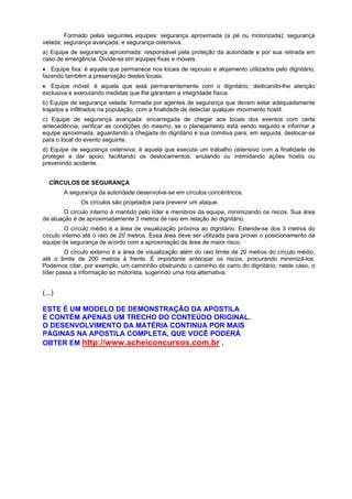 Formado pelas seguintes equipes: segurança aproximada (a pé ou motorizada); segurança
velada; segurança avançada; e segurança ostensiva.
a) Equipe de segurança aproximada: responsável pela proteção da autoridade e por sua retirada em
caso de emergência. Divide-se em equipes fixas e móveis.
• Equipe fixa: é aquela que permanece nos locais de repouso e alojamento utilizados pelo dignitário,
fazendo também a preservação destes locais.
• Equipe móvel: é aquela que está permanentemente com o dignitário, dedicando-lhe atenção
exclusiva e executando medidas que lhe garantam a integridade física.
b) Equipe de segurança velada: formada por agentes de segurança que devem estar adequadamente
trajados e infiltrados na população, com a finalidade de detectar qualquer movimento hostil.
c) Equipe de segurança avançada: encarregada de chegar aos locais dos eventos com certa
antecedência, verificar as condições do mesmo, se o planejamento está sendo seguido e informar a
equipe aproximada, aguardando a chegada do dignitário e sua comitiva para, em seguida, deslocar-se
para o local do evento seguinte.
d) Equipe de segurança ostensiva: é aquela que executa um trabalho ostensivo com a finalidade de
proteger e dar apoio, facilitando os deslocamentos, anulando ou intimidando ações hostis ou
prevenindo acidente.
CÍRCULOS DE SEGURANÇA
A segurança da autoridade desenvolve-se em círculos concêntricos.
Os círculos são projetados para prevenir um ataque.
O círculo interno é mantido pelo líder e membros da equipe, minimizando os riscos. Sua área
de atuação é de aproximadamente 3 metros de raio em relação ao dignitário.
O círculo médio é a área de visualização próxima ao dignitário. Estende-se dos 3 metros do
círculo interno até o raio de 20 metros. Essa área deve ser utilizada para prover o posicionamento da
equipe de segurança de acordo com a aproximação da área de maior risco.
O círculo externo é a área de visualização além do raio limite de 20 metros do círculo médio,
até o limite de 200 metros à frente. É importante antecipar os riscos, procurando minimizá-los.
Podemos citar, por exemplo, um caminhão obstruindo o caminho do carro do dignitário; neste caso, o
líder passa a informação ao motorista, sugerindo uma rota alternativa.
(...)
ESTE É UM MODELO DE DEMONSTRAÇÃO DA APOSTILA
E CONTÉM APENAS UM TRECHO DO CONTEÚDO ORIGINAL.
O DESENVOLVIMENTO DA MATÉRIA CONTINUA POR MAIS
PÁGINAS NA APOSTILA COMPLETA, QUE VOCÊ PODERÁ
OBTER EM http://www.acheiconcursos.com.br .
 