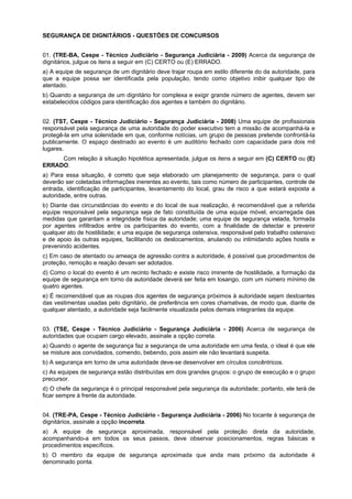 SEGURANÇA DE DIGNITÁRIOS - QUESTÕES DE CONCURSOS
01. (TRE-BA, Cespe - Técnico Judiciário - Segurança Judiciária - 2009) Acerca da segurança de
dignitários, julgue os itens a seguir em (C) CERTO ou (E) ERRADO.
a) A equipe de segurança de um dignitário deve trajar roupa em estilo diferente do da autoridade, para
que a equipe possa ser identificada pela população, tendo como objetivo inibir qualquer tipo de
atentado.
b) Quando a segurança de um dignitário for complexa e exigir grande número de agentes, devem ser
estabelecidos códigos para identificação dos agentes e também do dignitário.
02. (TST, Cespe - Técnico Judiciário - Segurança Judiciária - 2008) Uma equipe de profissionais
responsável pela segurança de uma autoridade do poder executivo tem a missão de acompanhá-la e
protegê-la em uma solenidade em que, conforme notícias, um grupo de pessoas pretende confrontá-la
publicamente. O espaço destinado ao evento é um auditório fechado com capacidade para dois mil
lugares.
Com relação à situação hipotética apresentada, julgue os itens a seguir em (C) CERTO ou (E)
ERRADO.
a) Para essa situação, é correto que seja elaborado um planejamento de segurança, para o qual
deverão ser coletadas informações inerentes ao evento, tais como número de participantes, controle de
entrada, identificação de participantes, levantamento do local, grau de risco a que estará exposta a
autoridade, entre outras.
b) Diante das circunstâncias do evento e do local de sua realização, é recomendável que a referida
equipe responsável pela segurança seja de fato constituída de uma equipe móvel, encarregada das
medidas que garantam a integridade física da autoridade; uma equipe de segurança velada, formada
por agentes infiltrados entre os participantes do evento, com a finalidade de detectar e prevenir
qualquer ato de hostilidade; e uma equipe de segurança ostensiva, responsável pelo trabalho ostensivo
e de apoio às outras equipes, facilitando os deslocamentos, anulando ou intimidando ações hostis e
prevenindo acidentes.
c) Em caso de atentado ou ameaça de agressão contra a autoridade, é possível que procedimentos de
proteção, remoção e reação devam ser adotados.
d) Como o local do evento é um recinto fechado e existe risco iminente de hostilidade, a formação da
equipe de segurança em torno da autoridade deverá ser feita em losango, com um número mínimo de
quatro agentes.
e) É recomendável que as roupas dos agentes de segurança próximos à autoridade sejam destoantes
das vestimentas usadas pelo dignitário, de preferência em cores chamativas, de modo que, diante de
qualquer atentado, a autoridade seja facilmente visualizada pelos demais integrantes da equipe.
03. (TSE, Cespe - Técnico Judiciário - Segurança Judiciária - 2006) Acerca de segurança de
autoridades que ocupam cargo elevado, assinale a opção correta.
a) Quando o agente de segurança faz a segurança de uma autoridade em uma festa, o ideal é que ele
se misture aos convidados, comendo, bebendo, pois assim ele não levantará suspeita.
b) A segurança em torno de uma autoridade deve-se desenvolver em círculos concêntricos.
c) As equipes de segurança estão distribuídas em dois grandes grupos: o grupo de execução e o grupo
precursor.
d) O chefe da segurança é o principal responsável pela segurança da autoridade; portanto, ele terá de
ficar sempre à frente da autoridade.
04. (TRE-PA, Cespe - Técnico Judiciário - Segurança Judiciária - 2006) No tocante à segurança de
dignitários, assinale a opção incorreta.
a) A equipe de segurança aproximada, responsável pela proteção direta da autoridade,
acompanhando-a em todos os seus passos, deve observar posicionamentos, regras básicas e
procedimentos específicos.
b) O membro da equipe de segurança aproximada que anda mais próximo da autoridade é
denominado ponta.
 