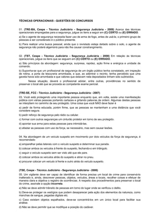 TÉCNICAS OPERACIONAIS - QUESTÕES DE CONCURSOS
01. (TRE-BA, Cespe - Técnico Judiciário - Segurança Judiciária - 2009) Acerca das técnicas
operacionais empregadas para a segurança, julgue os itens a seguir em (C) CERTO ou (E) ERRADO.
a) Se o agente de segurança necessita fazer uso de arma de fogo, antes de usá-la, o primeiro grupo de
pessoas a ser considerado é o público presente.
b) Para realizar uma busca pessoal, ainda que o revistado esteja deitado sobre o solo, o agente de
segurança não poderá algemá-lo para não lhe causar constrangimento.
02. (TST, Cespe - Técnico Judiciário - Segurança Judiciária - 2008) Em relação às técnicas
operacionais, julgue os itens que se seguem em (C) CERTO ou (E) ERRADO.
a) São princípios da abordagem: segurança, surpresa, rapidez, ação firme e enérgica e unidade de
comando.
b) Suponha-se que um profissional de segurança de um órgão público tenha constatado, em inspeção
de rotina, a porta da tesouraria arrombada, e que, ao adentrar o recinto, tenha percebido que uma
gaveta havia sido arrombada e que valores que estavam nela depositados tinham sido subtraídos.
Nessa situação, deverá o profissional adotar, entre outras, providências no sentido de
preservar o local até que se proceda ao competente exame pericial.
(TRE-SE, FCC - Técnico Judiciário - Segurança Judiciária - 2007)
03. Você está protegendo uma importante pessoa enquanto que, em volta, existe uma manifestação
pública com várias pessoas portando cartazes e gritando palavras de ordem. Algumas destas pessoas
se interpõem no caminho de seu protegido. Uma coisa que você NÃO deve fazer é
a) pedir de forma educada, porém firme, que as pessoas se mantenham a uma distância que você
considere segura.
b) pedir reforço de segurança pelo rádio ou celular.
c) formar com outros seguranças um cinturão protetor em torno de seu protegido.
d) apontar sua arma para estas pessoas para intimidá-las.
e) afastar as pessoas com uso da força, se necessário, mas sem causar lesões.
04. Na abordagem de um veículo suspeito em movimento por dois veículos da força de segurança, é
recomendado
a) emparelhar pelas laterais com o veículo suspeito e determinar sua parada.
b) colocar ambos os veículos à frente do suspeito, fechando-o em triângulo.
c) seguir o veículo suspeito sem ser visto até que ele pare.
d) colocar ambos os veículos atrás do suspeito e atirar no pneu.
e) procurar colocar um veículo à frente e outro atrás do veículo suspeito.
(TSE, Cespe - Técnico Judiciário - Segurança Judiciária - 2006)
05. Um vigilante deve ser capaz de identificar de forma precisa um local de crime para conservá-lo
inalterado e, ainda, descrever pessoas, objetos, veículos, áreas e locais, recolher coisas e efetuar de
maneira clara e objetiva o registro de ocorrências. A respeito dos procedimentos para preservar o local
do crime, assinale a opção incorreta.
a) Não se deve admitir trânsito de pessoas em torno do lugar onde se verificou o delito.
b) Deve-se proteger os vestígios que podem desaparecer pela ação dos elementos da natureza, como
manchas de sangue, pegadas digitais etc.
c) Caso existam objetos espalhados, deve-se concentrá-los em um único local para facilitar sua
análise.
d) Não se deve permitir que se modifique a posição do cadáver.
 