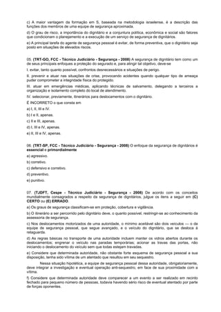 c) A maior vantagem da formação em S, baseada na metodologia israelense, é a descrição das
funções dos membros de uma equipe de segurança aproximada.
d) O grau de risco, a importância do dignitário e a conjuntura política, econômica e social são fatores
que condicionam o planejamento e a execução de um serviço de segurança de dignitários.
e) A principal tarefa do agente de segurança pessoal é evitar, de forma preventiva, que o dignitário seja
posto em situações de elevados riscos.
05. (TRT-GO, FCC - Técnico Judiciário - Segurança - 2008) A segurança de dignitário tem como um
de seus principais enfoques a proteção do segurado e, para atingir tal objetivo, deve-se
I. evitar, tanto quanto possível, confrontos desnecessários e situações de perigo.
II. prevenir e atuar nas situações de crise, provocando acidentes quando qualquer tipo de ameaça
puder comprometer a integridade física do protegido.
III. atuar em emergências médicas, aplicando técnicas de salvamento, delegando a terceiros a
organização e isolamento completo do local de atendimento.
IV. selecionar, previamente, itinerários para deslocamentos com o dignitário.
É INCORRETO o que consta em
a) I, II, III e IV.
b) I e II, apenas.
c) II e III, apenas.
d) I, III e IV, apenas.
e) II, III e IV, apenas.
06. (TRT-SP, FCC - Técnico Judiciário - Segurança - 2008) O enfoque da segurança de dignitários é
essencial e primordialmente
a) agressivo.
b) corretivo.
c) defensivo e corretivo.
d) preventivo.
e) punitivo.
07. (TJDFT, Cespe - Técnico Judiciário - Segurança - 2008) De acordo com os conceitos
mundialmente consagrados a respeito da segurança de dignitários, julgue os itens a seguir em (C)
CERTO ou (E) ERRADO.
a) Os graus de segurança classificam-se em proteção, cobertura e vigilância.
b) O itinerário a ser percorrido pelo dignitário deve, o quanto possível, restringir-se ao conhecimento da
assessoria de segurança.
c) Nos deslocamentos motorizados de uma autoridade, o mínimo aceitável são dois veículos — o da
equipe de segurança pessoal, que segue avançado, e o veículo do dignitário, que se desloca à
retaguarda.
d) As regras básicas no transporte de uma autoridade incluem manter os vidros abertos durante os
deslocamentos; engrenar o veículo nas paradas temporárias; acionar as travas das portas, não
iniciando o deslocamento do veículo sem que todas estejam travadas.
e) Considere que determinada autoridade, não obstante forte esquema de segurança pessoal a sua
disposição, tenha sido vítima de um atentado que resultou em seu sequestro.
Nessa situação hipotética, a equipe de segurança pessoal dessa autoridade, obrigatoriamente,
deve integrar a investigação e eventual operação anti-sequestro, em face de sua proximidade com a
vítima.
f) Considere que determinada autoridade deve comparecer a um evento a ser realizado em recinto
fechado para pequeno número de pessoas, todavia havendo sério risco de eventual atentado por parte
de forças oponentes.
 