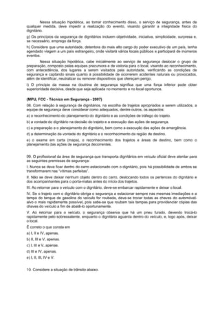 Nessa situação hipotética, ao tomar conhecimento disso, o serviço de segurança, antes de
qualquer medida, deve impedir a realização do evento, visando garantir a integridade física do
dignitário.
g) Os princípios da segurança de dignitários incluem objetividade, iniciativa, simplicidade, surpresa e,
se necessário, emprego da força.
h) Considere que uma autoridade, detentora do mais alto cargo do poder executivo de um país, tenha
agendado viagem a um país estrangeiro, onde visitará vários locais públicos e participará de inúmeros
eventos.
Nessa situação hipotética, cabe inicialmente ao serviço de segurança deslocar o grupo de
preparação, composto pelas equipes precursora e de vistoria para o local, visando ao reconhecimento,
com antecedência, dos lugares a serem visitados pela autoridade, verificando as condições de
segurança e captando sinais quanto à possibilidade de ocorrerem acidentes naturais ou provocados,
além de identificar, neutralizar ou remover dispositivos que ofereçam perigo.
i) O princípio da massa na doutrina de segurança significa que uma força inferior pode obter
superioridade decisiva, desde que seja aplicada no momento e no local oportunos.
(MPU, FCC - Técnico em Segurança - 2007)
08. Com relação à segurança de dignitários, na escolha de trajetos apropriados a serem utilizados, a
equipe de segurança deve considerar como adequados, dentre outros, os aspectos:
a) o reconhecimento do planejamento do dignitário e as condições de tráfego do trajeto.
b) a vontade do dignitário na decisão do trajeto e a execução das ações de segurança.
c) a preparação e o planejamento do dignitário, bem como a execução das ações de emergência.
d) a determinação da vontade do dignitário e o reconhecimento da região de destino.
e) o exame em carta (mapa), o reconhecimento dos trajetos e áreas de destino, bem como o
planejamento das ações de segurança decorrentes.
09. O profissional da área de segurança que transporta dignitários em veículo oficial deve atentar para
as seguintes premissas de segurança:
I. Nunca se deve ficar dentro do carro estacionado com o dignitário, pois há possibilidade de ambos se
transformarem nas “vítimas perfeitas”.
II. Não se deve deixar nenhum objeto dentro do carro, deslocando todos os pertences do dignitário e
dos acompanhantes para o porta-malas antes do início dos trajetos.
III. Ao retornar para o veículo com o dignitário, deve-se embarcar rapidamente e deixar o local.
IV. Se o trajeto com o dignitário obriga o segurança a estacionar sempre nas mesmas imediações e a
tampa do tanque de gasolina do veículo for roubada, deve-se trocar todas as chaves do automóvel-
alvo o mais rapidamente possível, pois sabe-se que roubam tais tampas para providenciar cópias das
chaves do veículo a fim de abatê-lo oportunamente.
V. Ao retornar para o veículo, o segurança observa que há um pneu furado, devendo trocá-lo
rapidamente pelo sobressalente, enquanto o dignitário aguarda dentro do veículo, e, logo após, deixar
o local.
É correto o que consta em
a) I, II e IV, apenas.
b) II, III e V, apenas.
c) I, III e V, apenas.
d) III e IV, apenas.
e) I, II, III, IV e V.
10. Considere a situação de trânsito abaixo.
 