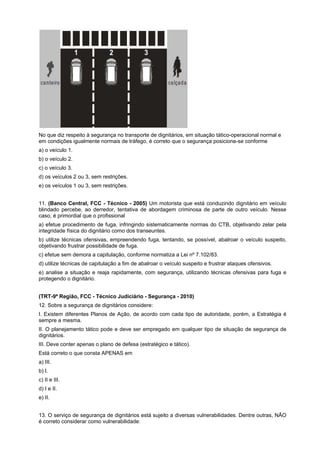 No que diz respeito à segurança no transporte de dignitários, em situação tático-operacional normal e
em condições igualmente normais de tráfego, é correto que o segurança posicione-se conforme
a) o veículo 1.
b) o veículo 2.
c) o veículo 3.
d) os veículos 2 ou 3, sem restrições.
e) os veículos 1 ou 3, sem restrições.
11. (Banco Central, FCC - Técnico - 2005) Um motorista que está conduzindo dignitário em veículo
blindado percebe, ao derredor, tentativa de abordagem criminosa de parte de outro veículo. Nesse
caso, é primordial que o profissional
a) efetue procedimento de fuga, infringindo sistematicamente normas do CTB, objetivando zelar pela
integridade física do dignitário como dos transeuntes.
b) utilize técnicas ofensivas, empreendendo fuga, tentando, se possível, abalroar o veículo suspeito,
objetivando frustrar possibilidade de fuga.
c) efetue sem demora a capitulação, conforme normatiza a Lei nº 7.102/83.
d) utilize técnicas de capitulação a fim de abalroar o veículo suspeito e frustrar ataques ofensivos.
e) analise a situação e reaja rapidamente, com segurança, utilizando técnicas ofensivas para fuga e
protegendo o dignitário.
(TRT-9ª Região, FCC - Técnico Judiciário - Segurança - 2010)
12. Sobre a segurança de dignitários considere:
I. Existem diferentes Planos de Ação, de acordo com cada tipo de autoridade, porém, a Estratégia é
sempre a mesma.
II. O planejamento tático pode e deve ser empregado em qualquer tipo de situação de segurança de
dignitários.
III. Deve conter apenas o plano de defesa (estratégico e tático).
Está correto o que consta APENAS em
a) III.
b) I.
c) II e III.
d) I e II.
e) II.
13. O serviço de segurança de dignitários está sujeito a diversas vulnerabilidades. Dentre outras, NÃO
é correto considerar como vulnerabilidade:
 