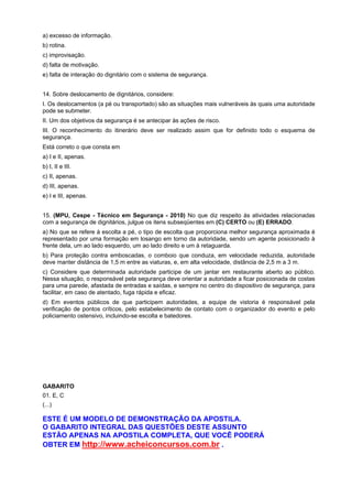 a) excesso de informação.
b) rotina.
c) improvisação.
d) falta de motivação.
e) falta de interação do dignitário com o sistema de segurança.
14. Sobre deslocamento de dignitários, considere:
I. Os deslocamentos (a pé ou transportado) são as situações mais vulneráveis às quais uma autoridade
pode se submeter.
II. Um dos objetivos da segurança é se antecipar às ações de risco.
III. O reconhecimento do itinerário deve ser realizado assim que for definido todo o esquema de
segurança.
Está correto o que consta em
a) I e II, apenas.
b) I, II e III.
c) II, apenas.
d) III, apenas.
e) I e III, apenas.
15. (MPU, Cespe - Técnico em Segurança - 2010) No que diz respeito às atividades relacionadas
com a segurança de dignitários, julgue os itens subseqüentes em (C) CERTO ou (E) ERRADO.
a) No que se refere à escolta a pé, o tipo de escolta que proporciona melhor segurança aproximada é
representado por uma formação em losango em torno da autoridade, sendo um agente posicionado à
frente dela, um ao lado esquerdo, um ao lado direito e um à retaguarda.
b) Para proteção contra emboscadas, o comboio que conduza, em velocidade reduzida, autoridade
deve manter distância de 1,5 m entre as viaturas, e, em alta velocidade, distância de 2,5 m a 3 m.
c) Considere que determinada autoridade participe de um jantar em restaurante aberto ao público.
Nessa situação, o responsável pela segurança deve orientar a autoridade a ficar posicionada de costas
para uma parede, afastada de entradas e saídas, e sempre no centro do dispositivo de segurança, para
facilitar, em caso de atentado, fuga rápida e eficaz.
d) Em eventos públicos de que participem autoridades, a equipe de vistoria é responsável pela
verificação de pontos críticos, pelo estabelecimento de contato com o organizador do evento e pelo
policiamento ostensivo, incluindo-se escolta e batedores.
GABARITO
01. E, C
(...)
ESTE É UM MODELO DE DEMONSTRAÇÃO DA APOSTILA.
O GABARITO INTEGRAL DAS QUESTÕES DESTE ASSUNTO
ESTÃO APENAS NA APOSTILA COMPLETA, QUE VOCÊ PODERÁ
OBTER EM http://www.acheiconcursos.com.br .
 