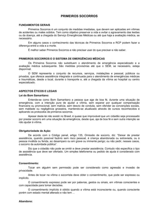 PRIMEIROS SOCORROS
FUNDAMENTOS GERAIS
Primeiros Socorros é um conjunto de medidas imediatas, que devem ser aplicadas em vítimas
de acidentes ou males súbitos. Tem como objetivo preservar a vida e evitar o agravamento das lesões
ou da doença, até a chegada do Serviço Emergências Médicas ou até que haja a avaliação médica, se
necessário.
Em alguns casos o conhecimento das técnicas de Primeiros Socorros e RCP podem fazer a
diferença entre a vida e a morte.
É melhor saber Primeiros Socorros e não precisar usar do que precisar e não saber.
PRIMEIROS SOCORROS E O SISTEMA DE EMERGÊNCIAS MÉDICAS
Os Primeiros Socorros não substituem o atendimento de emergência especializado e a
avaliação médica subsequente. São medidas provisórias até que o SEM, se necessário, esteja
disponível.
O SEM representa o conjunto de recursos, serviços, instalações e pessoal, públicos ou
privados, que oferece assistência integrada e continuada para o atendimento de emergências médicas
e traumáticas, desde o local, durante o transporte e, até a chegada da vítima ao hospital ou centro
especializado.
ASPECTOS ÉTICOS E LEGAIS
Lei do Bom Samaritano:
Entende-se como Bom Samaritano a pessoa que age de boa fé, durante uma situação de
emergência, com a intenção pura de ajudar a vítima, sem esperar por qualquer compensação
financeira ou promocional, sem malícia, sem desvio de conduta, sem ofender as convenções sociais,
sem maldade ou negligência grosseira, mantendo-se atualizado através de cursos reconhecidos e
aplicando os protocolos de primeiros socorros.
Apesar deste lei não existir no Brasil, é quase que improvável que um cidadão seja processado
por prestar socorro em uma situação de emergência, desde que, aja de boa fé e sem outra intenção se
não ajudar à vítima.
Obrigatoriedade de Ação:
De acordo com o Código penal, artigo 135, Omissão de socorro, diz: “Deixar de prestar
assistência, quando possível fazê-lo sem risco pessoal, à criança abandonada ou extraviada, ou à
pessoa inválida ou ferida, ao desamparo ou em grave ou iminente perigo; ou não pedir, nesses casos,
o socorro da autoridade pública”.
Diz que o cidadão não pode se omitir e deve prestar assistência. Contudo não especifica o tipo
de assistência que deve ser ofertado. Um simples telefonema ou pedido de ajuda é considerado com
assistência.
Consentimento:
Tocar em alguém sem permissão pode ser considerado como agressão e invasão de
privacidade.
Antes de tocar na vítima o socorrista deve obter o consentimento, que pode ser expresso ou
implícito.
O consentimento expresso pode ser por palavras, gestos ou sinais, em vítimas conscientes e
com capacidade para tomar decisões.
O consentimento implícito é obtido quando a vítima está inconsciente ou, quando consciente
porém com estado mental alterado e não tem ...
Abandono:
 