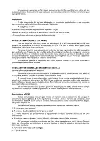 Uma vez que o socorrista tenha iniciado a atendimento, ele não poderá deixar a vítima até que
a responsabilidade do atendimento seja repassada a uma outra pessoa com nível de treinamento igual
ou superior ao seu.
Negligência:
A não observação de técnicas adequadas ou protocolos estabelecidos e que provoque
agravamento ou lesões adicionais é considerado negligência.
A negligência envolve:
• Omitir socorro quando há obrigatoriedade implícita à função;
• Prestar socorro com qualidade de atendimento inferior à que seria possível;
• Provocar lesões adicionais ou agravar lesões existentes.
AÇÕES EM EMERGÊNCIAS (O QUE FAZER)
Um dos aspectos mais importantes do atendimento é o reconhecimento precoce de uma
situação de emergência e o rápido acionamento do SEM. Por isso o público leigo possui papel
fundamental na corrente de sobrevivência.
Para que o socorro seja adequado, conjuntos de técnicas e procedimentos são necessários
para cada situação. O socorrista deve realizar o atendimento de forma eficiente, com calma, segurança
e coerência. Por isso, a vontade de ajudar deve estar aliada à teoria e à pratica. A decisão de ajudar
deve ser tomada antes de se deparar com uma situação de emergência real, de modo que o socorrista
esteja preparado e em condições de prestar o atendimento.
Treinamentos prévios e frequentes tem como objetivos manter o socorrista atualizado e
proficiente em determinadas técnicas.
ACIONAMENTO DO SISTEMA DE EMERGÊNCIAS MÉDICAS
Quando procurar atendimento médico?
Para saber quando procurar um médico, e necessário saber a diferença entre uma lesão ou
doença leve, e lesões ou doenças graves e potencialmente fatais.
É necessário que o socorrista avalie e reconheça de forma correta a necessidade real de um
atendimento médico ou acionamento do SEM. Sinais e sintomas parecidos podem estar associados
tanto a situações graves quanto situações leves. Nem todos os ferimentos necessitam de pontos ou
cuidados médicos especializados.
Se houver qualquer dúvida quanto a gravidade da doença ou da lesão, tome a decisão sempre
no sentido do excesso de cuidado ou prevenção. É sempre melhor prevenir do que remediar.
Como acionar o SEM?
Muitas comunidades possuem pelo menos um número para o acionamento de serviços de
atendimento às emergências. È muito importante o socorrista saber os números de emergência local
do Bombeiro e do SEM, assim como os serviços públicos auxiliares como companhia elétrica, de gás,
de águas e esgotos, etc.
Para ajudar na decisão, algumas perguntas podem servir como parâmetro básico:
1. A vítima corre risco de morte?
2. A condição da vítima pode ser tornar grave ou fatal?
3. A vítima necessita de procedimentos e equipamentos médicos, somente disponíveis em uma
ambulância?
4. A distância e as condições do trânsito podem comprometer o estado geral da vítima?
Ao ligar para a central de emergências fale com calma, pausadamente e com clareza. Forneça
todas as informações que solicitadas e somente desligue o telefone quando o atendente permitir.
Informe ao atendente:
1. Número de telefone do qual você ligou
2. O que aconteceu.
 