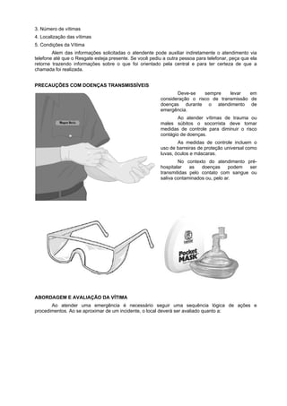 3. Número de vítimas
4. Localização das vítimas
5. Condições da Vítima
Alem das informações solicitadas o atendente pode auxiliar indiretamente o atendimento via
telefone até que o Resgate esteja presente. Se você pediu a outra pessoa para telefonar, peça que ela
retorne trazendo informações sobre o que foi orientado pela central e para ter certeza de que a
chamada foi realizada.
PRECAUÇÕES COM DOENÇAS TRANSMISSÍVEIS
Deve-se sempre levar em
consideração o risco de transmissão de
doenças durante o atendimento de
emergência.
Ao atender vítimas de trauma ou
males súbitos o socorrista deve tomar
medidas de controle para diminuir o risco
contágio de doenças.
As medidas de controle incluem o
uso de barreiras de proteção universal como
luvas, óculos e máscaras.
No contexto do atendimento pré-
hospitalar as doenças podem ser
transmitidas pelo contato com sangue ou
saliva contaminados ou, pelo ar.
ABORDAGEM E AVALIAÇÃO DA VÍTIMA
Ao atender uma emergência é necessário seguir uma sequência lógica de ações e
procedimentos. Ao se aproximar de um incidente, o local deverá ser avaliado quanto a:
 