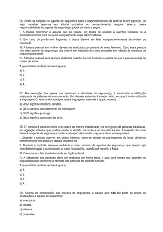 06. Entre as funções do agente de segurança está a responsabilidade de realizar busca pessoal, ou
seja, recolher pessoas em atitude suspeitas ou comportamento irregular. Acerca dessa
responsabilidade do agente de segurança, julgue os itens a seguir.
I. A busca preliminar é aquela que se realiza em locais de acesso a eventos públicos ou a
estabelecimentos para os quais o regulamento exija tal providência.
II. Em caso de prisão em flagrante, a busca deverá ser feita independentemente de ordem ou
mandado.
III. A busca pessoal em mulher deverá ser realizada por pessoa do sexo feminino. Caso essa pessoa
não seja agente de segurança, ela deverá ser instruída de como proceder em relação às medidas de
segurança pessoal.
IV. A busca pessoal será sempre realizada quando houver fundada suspeita de que a pessoa esteja de
posse de arma.
A quantidade de itens certos é igual a
a) 1.
b) 2.
c) 3.
d) 4.
07. Na execução das ações que envolvam a atividade de segurança, é importante a utilização
adequada de sistemas de comunicação. Um desses sistemas é a rede rádio, em que é muito utilizada
a linguagem Q. Acerca dos códigos dessa linguagem, assinale a opção correta.
a) QRA significa itinerário, destino.
b) QTA significa cancelamento de mensagem.
c) QRX significa prossiga.
d) QSA significa qualidade do sinal.
08. O tumulto é caracterizado, com maior ou menor intensidade, por um grupo de pessoas exaltadas,
em agitação intensa, que podem perder o sentido da razão e do respeito às leis. A respeito de como
deverá o agente de segurança conter a situação de tumulto, julgue os itens subsequentes.
I. Quando o tumulto ocorrer em pátios internos, deve-se afastar os participantes do local, dividi-los
primeiramente em grupos e depois dispersá-los.
II. Durante o controle, deve-se mobilizar o maior número de agentes de segurança, que devem agir
com determinação e austeridade, e, caso necessário, usando até mesmo a força.
III. Comunicar o fato imediatamente ao órgão policial.
IV A dispersão das pessoas deve ser realizada de forma lenta, o que dará tempo aos agentes de
segurança para coordenar a retirada das pessoas do local do tumulto.
A quantidade de itens certos é igual a
a) 1.
b) 2.
c) 3.
d) 4.
09. Acerca da composição das equipes de segurança, a equipe que não faz parte do grupo de
execução é a equipe de segurança
a) avançada.
b) velada.
c) externa.
d) ostensiva.
 