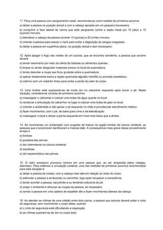 11. Para uma pessoa com sangramento nasal, recomenda-se como medida de primeiros socorros
a) deitar a pessoa na posição dorsal e com a cabeça apoiada em um pequeno travesseiro.
b) comprimir a face lateral da narina que está sangrando contra o septo nasal por 10 (dez) a 15
(quinze) minutos.
c) lateralizar a cabeça da pessoa durante 15 (quinze) a 20 (vinte) minutos.
d) orientar a pessoa para assoar o nariz para evitar a deglutição do sangue coagulado.
e) deitar a pessoa em superfície plana, na posição dorsal e sem travesseiro.
12. Após apagar o fogo das vestes de um suicida, que se encontra sonolento, a pessoa que socorre
deverá
a) tentar reanimá-lo por meio da oferta de bebidas ou alimentos quentes.
b) limpar ou tentar desgrudar materiais presos no local da queimadura.
c) tentar descolar a roupa que ficou grudada sobre a queimadura.
d) aplicar diretamente sobre a região queimada algodão hidrófilo ou pomada anestésica.
e) cobri-lo com um cobertor limpo para evitar a perda do calor do corpo.
13. Uma mulher está queixando-se de muita dor no calcanhar esquerdo após torcer o pé. Nesta
situação, considera-se conduta de primeiros socorros
a) massagear o calcanhar e colocar uma bolsa de água quente no local.
b) recolocar a articulação do calcanhar no lugar e colocar uma bolsa de gelo no local.
c) orientar a acidentada a não apoiar o pé esquerdo no chão e providenciar atendimento médico.
d) fazer movimentos, com o pé, de baixo para cima e de lateralização.
e) massagear o local e deixar a perna esquerda em nível mais baixo que a direita.
14. Ao movimentar um acidentado com suspeita de fratura na região lombar da coluna vertebral, as
pessoas que o socorreram danificaram a medula dele. A consequência mais grave desse procedimento
errado é
a) lordose.
b) paralisia das pernas.
c) dor intermitente na coluna vertebral.
d) escoliose.
e) dor espasmódica nas pernas.
15. O calor excessivo provocou tontura em uma pessoa que, ao ser amparada pelos colegas,
desmaiou. Para melhorar a circulação cerebral, uma das medidas de primeiros socorros recomendada
para esta situação é
a) deitar a pessoa de costas, com a cabeça mais alta em relação ao resto do corpo.
b) estimular a pessoa a se levantar ou caminhar, logo após recuperar a consciência.
c) tentar acordar a pessoa, sacudindo-a ou tentando colocá-la de pé.
d) arejar o ambiente e afrouxar as roupas da pessoa, se necessário.
e) sentar a pessoa em uma cadeira de espaldar alto e fazer movimentos laterais da cabeça.
16. Ao atender as vítimas de uma colisão entre dois carros, a pessoa que socorre deverá soltar o cinto
de segurança, sem movimentar o corpo delas, quando
a) o cinto de segurança está dificultando a respiração.
b) as vítimas queixam-se de dor no corpo todo.
 