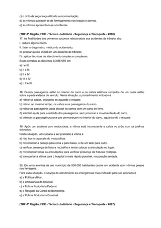 c) o cinto de segurança dificulta a movimentação.
d) as vítimas queixam-se de formigamento nos braços e pernas.
e) as vítimas apresentam-se sonolentas.
(TRF-1ª Região, FCC - Técnico Judiciário - Segurança e Transporte - 2006)
17. As finalidades dos primeiros socorros relacionados aos acidentes de trânsito são:
I. reduzir alguns riscos;
II. fazer o diagnóstico médico do acidentado;
III. prestar auxílio inicial em um acidente de trânsito;
IV. aplicar técnicas de atendimento simples e complexas.
Estão corretas as descritas SOMENTE em
a) I e III.
b) II e III.
c) II e IV.
d) III e IV.
e) I, II e III.
18. Quatro passageiros estão no interior do carro e os cabos elétricos rompidos de um poste estão
sobre a parte externa do veículo. Nesta situação, o procedimento indicado é
a) retirar os cabos, enquanto se aguarda o resgate.
b) retirar, ao mesmo tempo, os cabos e os passageiros do carro.
c) retirar os passageiros após afastar os carros com um cano de ferro.
d) solicitar ajuda para a retirada dos passageiros, sem provocar a movimentação do carro.
e) orientar os passageiros para que permaneçam no interior do carro, aguardando o resgate.
19. Após um acidente com motocicleta, a vítima está inconsciente e caída no chão com os joelhos
dobrados.
Nesta situação, um cuidado a ser prestado à vítima é
a) não tirar o capacete do motociclista.
b) movimentar a cabeça para cima e para baixo, e de um lado para outro.
c) verificar presença de fratura no joelho e tentar colocar a articulação no lugar.
d) movimentar todas as articulações para verificar presença de fraturas múltiplas.
e) transportar a vítima para o hospital o mais rápido possível, na posição sentada.
20. Em uma avenida de um município de 500.000 habitantes ocorre um acidente com vítimas presas
nas ferragens.
Para essa situação, o serviço de atendimento às emergências mais indicado para ser acionado é
a) a Política Militar.
b) a ambulância do hospital.
c) a Polícia Rodoviária Federal.
d) o Resgate do Corpo de Bombeiros.
e) a Polícia Rodoviária Estadual.
(TRF-1ª Região, FCC - Técnico Judiciário - Segurança e Transporte - 2007)
 