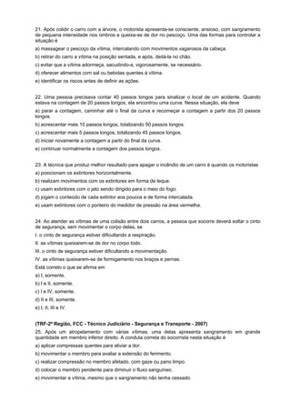21. Após colidir o carro com a árvore, o motorista apresenta-se consciente, ansioso, com sangramento
de pequena intensidade nos ombros e queixa-se de dor no pescoço. Uma das formas para controlar a
situação é
a) massagear o pescoço da vítima, intercalando com movimentos vagarosos da cabeça.
b) retirar do carro a vítima na posição sentada, e após, deitá-la no chão.
c) evitar que a vítima adormeça, sacudindo-a, vigorosamente, se necessário.
d) oferecer alimentos com sal ou bebidas quentes à vítima.
e) identificar os riscos antes de definir as ações.
22. Uma pessoa precisava contar 40 passos longos para sinalizar o local de um acidente. Quando
estava na contagem de 20 passos longos, ela encontrou uma curva. Nessa situação, ela deve
a) parar a contagem, caminhar até o final da curva e recomeçar a contagem a partir dos 20 passos
longos.
b) acrescentar mais 10 passos longos, totalizando 50 passos longos.
c) acrescentar mais 5 passos longos, totalizando 45 passos longos.
d) iniciar novamente a contagem a partir do final da curva.
e) continuar normalmente a contagem dos passos longos.
23. A técnica que produz melhor resultado para apagar o incêndio de um carro é quando os motoristas
a) posicionam os extintores horizontalmente.
b) realizam movimentos com os extintores em forma de leque.
c) usam extintores com o jato sendo dirigido para o meio do fogo.
d) jogam o conteúdo de cada extintor aos poucos e de forma intercalada.
e) usam extintores com o ponteiro do medidor de pressão na área vermelha.
24. Ao atender as vítimas de uma colisão entre dois carros, a pessoa que socorre deverá soltar o cinto
de segurança, sem movimentar o corpo delas, se
I. o cinto de segurança estiver dificultando a respiração.
II. as vítimas queixarem-se de dor no corpo todo.
III. o cinto de segurança estiver dificultando a movimentação.
IV. as vítimas queixarem-se de formigamento nos braços e pernas.
Está correto o que se afirma em
a) I, somente.
b) I e II, somente.
c) I e IV, somente.
d) II e III, somente.
e) I, II, III e IV.
(TRF-2ª Região, FCC - Técnico Judiciário - Segurança e Transporte - 2007)
25. Após um atropelamento com várias vítimas, uma delas apresenta sangramento em grande
quantidade em membro inferior direito. A conduta correta do socorrista nesta situação é
a) aplicar compressas quentes para aliviar a dor.
b) movimentar o membro para avaliar a extensão do ferimento.
c) realizar compressão no membro afetado, com gaze ou pano limpo.
d) colocar o membro pendente para diminuir o fluxo sanguíneo.
e) movimentar a vítima, mesmo que o sangramento não tenha cessado.
 