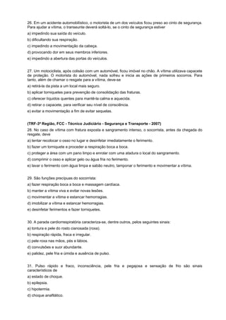 26. Em um acidente automobilístico, o motorista de um dos veículos ficou preso ao cinto de segurança.
Para ajudar a vítima, o transeunte deverá soltá-lo, se o cinto de segurança estiver
a) impedindo sua saída do veículo.
b) dificultando sua respiração.
c) impedindo a movimentação da cabeça.
d) provocando dor em seus membros inferiores.
e) impedindo a abertura das portas do veículos.
27. Um motociclista, após colisão com um automóvel, ficou imóvel no chão. A vítima utilizava capacete
de proteção. O motorista do automóvel, nada sofreu e inicia as ações de primeiros socorros. Para
tanto, além de chamar o resgate para a vítima, deve-se
a) retirá-la da pista a um local mais seguro.
b) aplicar torniquetes para prevenção de consolidação das fraturas.
c) oferecer líquidos quentes para mantê-la calma e aquecida.
d) retirar o capacete, para verificar seu nível de consciência.
e) evitar a movimentação a fim de evitar sequelas.
(TRF-3ª Região, FCC - Técnico Judiciário - Segurança e Transporte - 2007)
28. No caso de vítima com fratura exposta e sangramento intenso, o socorrista, antes da chegada do
resgate, deve
a) tentar recolocar o osso no lugar e desinfetar imediatamente o ferimento.
b) fazer um torniquete e proceder a respiração boca a boca.
c) proteger a área com um pano limpo e enrolar com uma atadura o local do sangramento.
d) comprimir o osso e aplicar gelo ou água fria no ferimento.
e) lavar o ferimento com água limpa e sabão neutro, tamponar o ferimento e movimentar a vítima.
29. São funções precípuas do socorrista:
a) fazer respiração boca a boca e massagem cardíaca.
b) manter a vítima viva e evitar novas lesões.
c) movimentar a vítima e estancar hemorragias.
d) imobilizar a vítima e estancar hemorragias.
e) desinfetar ferimentos e fazer torniquetes.
30. A parada cardiorrespiratória caracteriza-se, dentre outros, pelos seguintes sinais:
a) tontura e pele do rosto cianosada (roxa).
b) respiração rápida, fraca e irregular.
c) pele roxa nas mãos, pés e lábios.
d) convulsões e suor abundante.
e) palidez, pele fria e úmida e ausência de pulso.
31. Pulso rápido e fraco, inconsciência, pele fria e pegajosa e sensação de frio são sinais
característicos de
a) estado de choque.
b) epilepsia.
c) hipotermia.
d) choque anafilático.
 