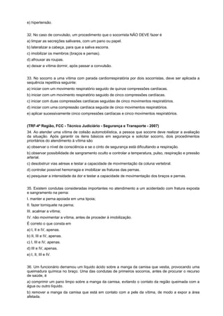 e) hipertensão.
32. No caso de convulsão, um procedimento que o socorrista NÃO DEVE fazer é
a) limpar as secreções salivares, com um pano ou papel.
b) lateralizar a cabeça, para que a saliva escorra.
c) imobilizar os membros (braços e pernas).
d) afrouxar as roupas.
e) deixar a vítima dormir, após passar a convulsão.
33. No socorro a uma vítima com parada cardiorrespiratória por dois socorristas, deve ser aplicada a
sequência repetitiva seguinte:
a) iniciar com um movimento respiratório seguido de quinze compressões cardíacas.
b) iniciar com um movimento respiratório seguido de cinco compressões cardíacas.
c) iniciar com duas compressões cardíacas seguidas de cinco movimentos respiratórios.
d) iniciar com uma compressão cardíaca seguida de cinco movimentos respiratórios.
e) aplicar sucessivamente cinco compressões cardíacas e cinco movimentos respiratórios.
(TRF-4ª Região, FCC - Técnico Judiciário - Segurança e Transporte - 2007)
34. Ao atender uma vítima de colisão automobilística, a pessoa que socorre deve realizar a avaliação
da situação. Após garantir os itens básicos em segurança e solicitar socorro, dois procedimentos
prioritários do atendimento à vítima são
a) observar o nível de consciência e se o cinto de segurança está dificultando a respiração.
b) observar possibilidade de sangramento oculto e controlar a temperatura, pulso, respiração e pressão
arterial.
c) desobstruir vias aéreas e testar a capacidade de movimentação da coluna vertebral.
d) controlar possível hemorragia e imobilizar as fraturas das pernas.
e) pesquisar a intensidade da dor e testar a capacidade de movimentação dos braços e pernas.
35. Existem condutas consideradas importantes no atendimento a um acidentado com fratura exposta
e sangramento na perna:
I. manter a perna apoiada em uma tipoia;
II. fazer torniquete na perna;
III. acalmar a vítima;
IV. não movimentar a vítima, antes de proceder à imobilização.
É correto o que consta em
a) I, II e IV, apenas.
b) II, III e IV, apenas.
c) I, III e IV, apenas.
d) III e IV, apenas.
e) I, II, III e IV.
36. Um funcionário derramou um líquido ácido sobre a manga da camisa que vestia, provocando uma
queimadura química no braço. Uma das condutas de primeiros socorros, antes de procurar o recurso
de saúde, é
a) comprimir um pano limpo sobre a manga da camisa, evitando o contato da região queimada com a
água ou outro líquido.
b) remover a manga da camisa que está em contato com a pele da vítima, de modo a expor a área
afetada.
 