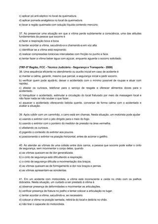 c) aplicar pó anti-séptico no local da queimadura.
d) aplicar pomada analgésica no local da queimadura.
e) lavar a região queimada com solução líquida contendo mercúrio.
37. Ao presenciar uma situação em que a vítima perde subitamente a consciência, uma das atitudes
fundamentais da pessoa que socorre é
a) fazer a respiração boca a boca.
b) tentar acordar a vítima, sacudindo-a e chamando-a em voz alta.
c) identificar se a vítima está respirando.
d) realizar compressões torácicas intercaladas com fricção no punho e face.
e) tentar fazer a vítima beber água com açúcar, enquanto aguarda o socorro solicitado.
(TRF-5ª Região, FCC - Técnico Judiciário - Segurança e Transporte - 2008)
38. Uma sequência eficiente no atendimento ou auxílio inicial em caso de acidente é
a) manter a calma, garantir, mesmo que parcial, a segurança inicial e pedir socorro.
b) verificar quem pode ajudá-lo, deixar o acidentado com o mínimo possível de roupas e atuar com
rapidez.
c) afastar os curiosos, telefonar para o serviço de resgate e oferecer alimentos doces para o
acidentado.
d) tranquilizar o acidentado, estimular a circulação do local fraturado por meio de massagem local e
não fazer nada se não souber o que fazer.
e) aquecer o acidentado oferecendo bebida quente, conversar de forma calma com o acidentado e
avaliar a situação.
39. Após colidir com um caminhão, o carro está em chamas. Nesta situação, um motorista pode ajudar
a) usando o extintor com o jato dirigido para o meio do fogo.
b) usando o extintor com o ponteiro do medidor de pressão na área vermelha.
c) afastando os curiosos.
d) jogando o conteúdo do extintor aos poucos.
e) posicionando o extintor na posição horizontal, antes de acionar o gatilho.
40. Ao atender as vítimas de uma colisão entre dois carros, a pessoa que socorre pode soltar o cinto
de segurança, sem movimentar o corpo delas, quando
a) as vítimas queixam-se de dor generalizada.
b) o cinto de segurança está dificultando a respiração.
c) o cinto de segurança dificulta a movimentação dos braços.
d) as vítimas queixam-se de formigamento e dor nos braços e pernas.
e) as vítimas apresentam-se sonolentas.
41. Em um acidente com motocicleta, a vítima está inconsciente e caída no chão com os joelhos
dobrados. Nesta situação, um cuidado a ser prestado à vitima é
a) observar presença de deformidades e movimentar as articulações.
b) verificar presença de fratura no joelho e tentar colocar a articulação no lugar.
c) tentar acordar a vítima, sacudindo-a, se necessário.
d) colocar a vitima na posição sentada, retirá-la do local e deitá-la no chão.
e) não tirar o capacete do motociclista.
 