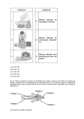 a) 1C, 2E e 3D
b) 1D, 2E e 3C
c) 1C, 2D e 3E
d) 1E, 2D e 3C
e) 1E, 2C e 3D
46. Sr. Arlindo, quando em serviço, foi solicitado para ajudar a socorrer uma vítima de acidente de
trânsito, pelo fato de ter conhecimentos em primeiros socorros. Foi preciso verificar os batimentos
cardíacos. Nesse caso, o melhor local do corpo da vítima, de acordo com a ilustração, para verificar os
batimentos é
a) no pescoço, posição 5 da figura.
 