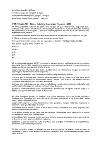b) no tórax, posição 4 da figura.
c) no braço esquerdo, posição 3 da figura.
d) na perna do lado esquerdo, posição 2 da figura.
e) na canela do lado direito, posição 1 da figura.
(TRT-3ª Região, FCC - Técnico Judiciário - Segurança e Transporte - 2004)
47. Uma funcionária sente um mal estar súbito no local em que o técnico faz a segurança. Ele é
chamado e vê a pessoa se debatendo, com contrações repetidas dos músculos, salivação excessiva,
não respondendo às solicitações. O técnico de segurança percebe tratar-se de um caso de convulsão.
Nessas situações, deve-se:
I. Proteger com as mãos a cabeça da pessoa sem segurá-la, e colocar perfume próximo ao seu nariz.
II. Afastar os objetos próximos para que a pessoa não se machuque.
III. Segurar fortemente a pessoa para que ela pare de se debater, evitando pancadas no chão.
Está correto o que se afirma APENAS em
a) II e III.
b) I e II.
c) III.
d) II.
e) I.
48. Um funcionário da copa do TRT, ao descer as escadas, perde o equilíbrio e cai rolando um lance
da escada. Ao socorrê-lo, encontram-no deitado no chão, queixando-se de dor e formigamento em uma
das pernas. Nesse caso, deve-se, prioritariamente,
a) conversar com o funcionário para acalmá-lo, observar se ele está orientado e depois acompanhá-lo
ao serviço de atendimento médico mais próximo.
b) orientar o acidentado a procurar um médico caso o formigamento não melhore.
c) checar se o acidentado está orientado (sabe o próprio nome, reconhece onde está, etc) e se há
presença de sangramento ou deformidades ósseas; solicitar, com urgência, que alguém chame o
resgate para transportá-lo com segurança ao hospital.
d) checar com cuidado para ver se existe vermelhidão ou hematoma nas costas do acidentado, visto
que formigamento nas pernas pode ser indício de fratura de coluna.
e) analisar cautelosamente se existe sangramento ou deformidades em alguma parte do corpo e, se
não houver, ajudá-lo a levantar-se com muito cuidado.
49. Uma funcionária recebe, por telefone, uma notícia inesperada sobre um familiar enfermo e
imediatamente fica pálida, com suor abundante, diz coisas desconexas e cai desacordada. Nesse
caso, o socorro adequado implica
a) aproximar vinagre a seu nariz, afastar curiosos para que acorde tranquila e não tocar no assunto do
telefonema para que não volte a desmaiar.
b) mantê-la deitada, afastar curiosos e tentar fazer contato, chamando-a pelo nome, enquanto outra
pessoa providencia socorro médico.
c) dar alguns tapinhas em seu rosto, para que recobre a consciência e possa relatar sobre o assunto
do telefonema, e levantá-la imediatamente.
d) colocá-la de lado, pois pode vomitar, aproximar perfume a seu nariz para que recobre a consciência,
e observar se houve algum tipo de lesão na coluna.
e) observá-la, sem se aproximar muito, e telefonar para o resgate solicitando que a funcionária seja
transferida para um hospital psiquiátrico.
50. Um funcionário almoça no refeitório de uma empresa quando, de repente, começa a tossir e,
desesperado, leva as mãos ao pescoço. A primeira avaliação é de que ele esteja engasgado. Nesse
caso, deve-se
 