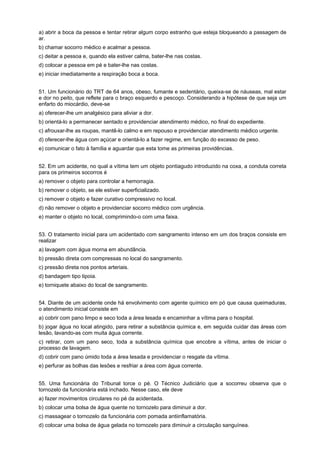 a) abrir a boca da pessoa e tentar retirar algum corpo estranho que esteja bloqueando a passagem de
ar.
b) chamar socorro médico e acalmar a pessoa.
c) deitar a pessoa e, quando ela estiver calma, bater-lhe nas costas.
d) colocar a pessoa em pé e bater-lhe nas costas.
e) iniciar imediatamente a respiração boca a boca.
51. Um funcionário do TRT de 64 anos, obeso, fumante e sedentário, queixa-se de náuseas, mal estar
e dor no peito, que reflete para o braço esquerdo e pescoço. Considerando a hipótese de que seja um
enfarto do miocárdio, deve-se
a) oferecer-lhe um analgésico para aliviar a dor.
b) orientá-lo a permanecer sentado e providenciar atendimento médico, no final do expediente.
c) afrouxar-lhe as roupas, mantê-lo calmo e em repouso e providenciar atendimento médico urgente.
d) oferecer-lhe água com açúcar e orientá-lo a fazer regime, em função do excesso de peso.
e) comunicar o fato à família e aguardar que esta tome as primeiras providências.
52. Em um acidente, no qual a vítima tem um objeto pontiagudo introduzido na coxa, a conduta correta
para os primeiros socorros é
a) remover o objeto para controlar a hemorragia.
b) remover o objeto, se ele estiver superficializado.
c) remover o objeto e fazer curativo compressivo no local.
d) não remover o objeto e providenciar socorro médico com urgência.
e) manter o objeto no local, comprimindo-o com uma faixa.
53. O tratamento inicial para um acidentado com sangramento intenso em um dos braços consiste em
realizar
a) lavagem com água morna em abundância.
b) pressão direta com compressas no local do sangramento.
c) pressão direta nos pontos arteriais.
d) bandagem tipo tipoia.
e) torniquete abaixo do local de sangramento.
54. Diante de um acidente onde há envolvimento com agente químico em pó que causa queimaduras,
o atendimento inicial consiste em
a) cobrir com pano limpo e seco toda a área lesada e encaminhar a vítima para o hospital.
b) jogar água no local atingido, para retirar a substância química e, em seguida cuidar das áreas com
lesão, lavando-as com muita água corrente.
c) retirar, com um pano seco, toda a substância química que encobre a vítima, antes de iniciar o
processo de lavagem.
d) cobrir com pano úmido toda a área lesada e providenciar o resgate da vítima.
e) perfurar as bolhas das lesões e resfriar a área com água corrente.
55. Uma funcionária do Tribunal torce o pé. O Técnico Judiciário que a socorreu observa que o
tornozelo da funcionária está inchado. Nesse caso, ele deve
a) fazer movimentos circulares no pé da acidentada.
b) colocar uma bolsa de água quente no tornozelo para diminuir a dor.
c) massagear o tornozelo da funcionária com pomada antiinflamatória.
d) colocar uma bolsa de água gelada no tornozelo para diminuir a circulação sanguínea.
 