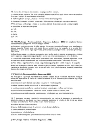 10. Acerca das formações das escoltas a pé, julgue os itens a seguir.
I. A formação em cunha ou V é muito utilizada, nesse tipo de escolta, pois chama menos a atenção e
favorece a imagem de quem se está protegendo.
II. Na formação em losango, utiliza-se o número mínimo de cinco agentes.
III. Qualquer que seja a formação, o mosca é o último recurso utilizado em caso de um atentado.
IV. Na formação em losango, o mosca se posiciona à direita da pessoa que está sendo protegida.
A quantidade de itens certos é igual a
a) I e II.
b) I e III.
c) II e IV.
d) III e IV.
11. (TRE-PA, Cespe - Técnico Judiciário - Segurança Judiciária - 2006) Em relação às técnicas
operacionais da ação policial, assinale a opção correta.
a) Considere que uma equipe de três agentes de segurança esteja efetuando uma abordagem à
pessoa suspeita. Nesse caso, dois deles devem concentrar-se no suspeito, e o terceiro deve
posicionar-se onde possa vigiar o perímetro, protegendo seus companheiros e evitando aproximação
de curiosos.
b) Quando se realiza a revista de um suspeito, sem auxílio, após o suspeito ter assumido a posição
contra a parede, o agente de segurança deve apoiar sua arma nas costas ou no corpo do detido.
c) Quando há necessidade de se utilizar uma algema para dois detidos, deve-se algemá-los juntos,
entrelaçando seus braços de modo que a mão esquerda de um encontre a mão direita do outro.
d) Para utilizar a algema de forma eficaz, o agente de segurança deve batê-la no punho do suspeito.
e) Na busca pessoal ou revista, após a imobilização do suspeito, deve-se fazer uma minuciosa busca
na seguinte sequência: tornozelo, entre as pernas, sob o cinto, no cós da calça, passando pela cintura,
debaixo dos braços e no tórax.
(TRT-GO, FCC - Técnico Judiciário - Segurança - 2008)
12. A equipe de segurança, motorizada e de plantão, suspeita de um veículo em movimento há algum
tempo nas adjacências do prédio do Tribunal. Conforme técnicas e táticas operacionais de segurança,
a equipe deve
a) posicionar um carro à direita e o outro à esquerda do veículo suspeito.
b) anotar dados do veículo e comunicar às autoridades competentes.
c) posicionar os carros de forma a abalroar o veículo suspeito, para verificar sua intenção.
d) posicionar os carros de forma a atirar nos pneus, fazendo o veículo suspeito parar.
e) posicionar os carros à esquerda, pressionando o veículo para que pare no acostamento.
13. O segurança que está conduzindo uma autoridade, por medida de segurança e prevenção de
possíveis riscos ou atentados nas ruas, necessita posicionar o veículo de tal forma que possa
manobrá-lo rapidamente. Assim sendo, deverá manter o veículo
a) próximo ao carro do lado esquerdo.
b) a uma distância aproximada de um metro e meio do carro da frente.
c) continuamente na pista da direita.
d) encostado no veículo da frente.
e) a uma distância segura e aproximada de cinco metros carro da frente.
(TJDFT, Cespe - Técnico Judiciário - Segurança - 2008)
 