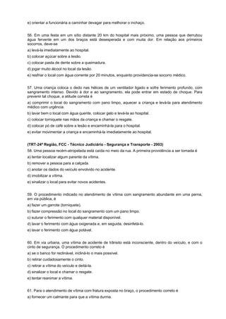 e) orientar a funcionária a caminhar devagar para melhorar o inchaço.
56. Em uma festa em um sítio distante 20 km do hospital mais próximo, uma pessoa que derrubou
água fervente em um dos braços está desesperada e com muita dor. Em relação aos primeiros
socorros, deve-se
a) levá-la imediatamente ao hospital.
b) colocar açúcar sobre a lesão.
c) colocar pasta de dente sobre a queimadura.
d) jogar muito álcool no local da lesão.
e) resfriar o local com água corrente por 20 minutos, enquanto providencia-se socorro médico.
57. Uma criança coloca o dedo nas hélices de um ventilador ligado e sofre ferimento profundo, com
sangramento intenso. Devido à dor e ao sangramento, ela pode entrar em estado de choque. Para
prevenir tal choque, a atitude correta é
a) comprimir o local do sangramento com pano limpo, aquecer a criança e levá-la para atendimento
médico com urgência.
b) lavar bem o local com água quente, colocar gelo e levá-la ao hospital.
c) colocar torniquete nas mãos da criança e chamar o resgate.
d) colocar pó de café sobre a lesão e encaminhá-la para o hospital.
e) evitar movimentar a criança e encaminhá-la imediatamente ao hospital.
(TRT-24ª Região, FCC - Técnico Judiciário - Segurança e Transporte - 2003)
58. Uma pessoa recém-atropelada está caída no meio da rua. A primeira providência a ser tomada é
a) tentar localizar algum parente da vítima.
b) remover a pessoa para a calçada.
c) anotar os dados do veículo envolvido no acidente.
d) imobilizar a vítima.
e) sinalizar o local para evitar novos acidentes.
59. O procedimento indicado no atendimento de vítima com sangramento abundante em uma perna,
em via pública, é
a) fazer um garrote (torniquete).
b) fazer compressão no local do sangramento com um pano limpo.
c) suturar o ferimento com qualquer material disponível.
d) lavar o ferimento com água oxigenada e, em seguida, desinfetá-lo.
e) lavar o ferimento com água potável.
60. Em via urbana, uma vítima de acidente de trânsito está inconsciente, dentro do veículo, e com o
cinto de segurança. O procedimento correto é
a) se o banco for reclinável, incliná-lo o mais possível.
b) retirar cuidadosamente o cinto.
c) retirar a vítima do veículo e deitá-la.
d) sinalizar o local e chamar o resgate.
e) tentar reanimar a vítima.
61. Para o atendimento de vítima com fratura exposta no braço, o procedimento correto é
a) fornecer um calmante para que a vítima durma.
 