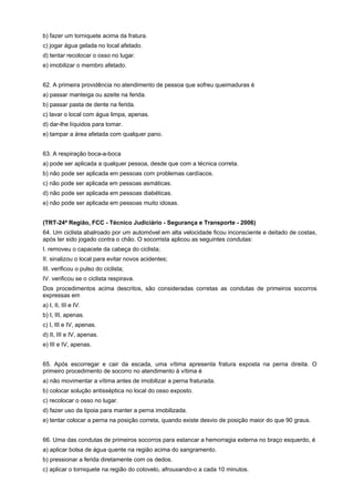 b) fazer um torniquete acima da fratura.
c) jogar água gelada no local afetado.
d) tentar recolocar o osso no lugar.
e) imobilizar o membro afetado.
62. A primeira providência no atendimento de pessoa que sofreu queimaduras é
a) passar manteiga ou azeite na ferida.
b) passar pasta de dente na ferida.
c) lavar o local com água limpa, apenas.
d) dar-lhe líquidos para tomar.
e) tampar a área afetada com qualquer pano.
63. A respiração boca-a-boca
a) pode ser aplicada a qualquer pessoa, desde que com a técnica correta.
b) não pode ser aplicada em pessoas com problemas cardíacos.
c) não pode ser aplicada em pessoas asmáticas.
d) não pode ser aplicada em pessoas diabéticas.
e) não pode ser aplicada em pessoas muito idosas.
(TRT-24ª Região, FCC - Técnico Judiciário - Segurança e Transporte - 2006)
64. Um ciclista abalroado por um automóvel em alta velocidade ficou inconsciente e deitado de costas,
após ter sido jogado contra o chão. O socorrista aplicou as seguintes condutas:
I. removeu o capacete da cabeça do ciclista;
II. sinalizou o local para evitar novos acidentes;
III. verificou o pulso do ciclista;
IV. verificou se o ciclista respirava.
Dos procedimentos acima descritos, são consideradas corretas as condutas de primeiros socorros
expressas em
a) I, II, III e IV.
b) I, III, apenas.
c) I, III e IV, apenas.
d) II, III e IV, apenas.
e) III e IV, apenas.
65. Após escorregar e cair da escada, uma vítima apresenta fratura exposta na perna direita. O
primeiro procedimento de socorro no atendimento à vítima é
a) não movimentar a vítima antes de imobilizar a perna fraturada.
b) colocar solução antisséptica no local do osso exposto.
c) recolocar o osso no lugar.
d) fazer uso da tipoia para manter a perna imobilizada.
e) tentar colocar a perna na posição correta, quando existe desvio de posição maior do que 90 graus.
66. Uma das condutas de primeiros socorros para estancar a hemorragia externa no braço esquerdo, é
a) aplicar bolsa de água quente na região acima do sangramento.
b) pressionar a ferida diretamente com os dedos.
c) aplicar o torniquete na região do cotovelo, afrouxando-o a cada 10 minutos.
 
