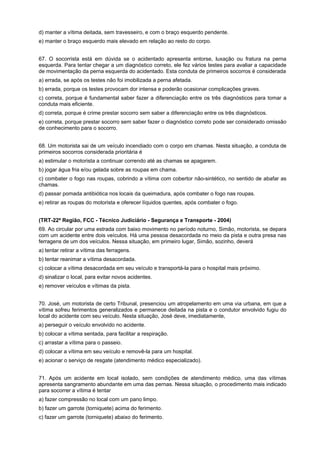 d) manter a vítima deitada, sem travesseiro, e com o braço esquerdo pendente.
e) manter o braço esquerdo mais elevado em relação ao resto do corpo.
67. O socorrista está em dúvida se o acidentado apresenta entorse, luxação ou fratura na perna
esquerda. Para tentar chegar a um diagnóstico correto, ele fez vários testes para avaliar a capacidade
de movimentação da perna esquerda do acidentado. Esta conduta de primeiros socorros é considerada
a) errada, se após os testes não foi imobilizada a perna afetada.
b) errada, porque os testes provocam dor intensa e poderão ocasionar complicações graves.
c) correta, porque é fundamental saber fazer a diferenciação entre os três diagnósticos para tomar a
conduta mais eficiente.
d) correta, porque é crime prestar socorro sem saber a diferenciação entre os três diagnósticos.
e) correta, porque prestar socorro sem saber fazer o diagnóstico correto pode ser considerado omissão
de conhecimento para o socorro.
68. Um motorista sai de um veículo incendiado com o corpo em chamas. Nesta situação, a conduta de
primeiros socorros considerada prioritária é
a) estimular o motorista a continuar correndo até as chamas se apagarem.
b) jogar água fria e/ou gelada sobre as roupas em chama.
c) combater o fogo nas roupas, cobrindo a vítima com cobertor não-sintético, no sentido de abafar as
chamas.
d) passar pomada antibiótica nos locais da queimadura, após combater o fogo nas roupas.
e) retirar as roupas do motorista e oferecer líquidos quentes, após combater o fogo.
(TRT-22ª Região, FCC - Técnico Judiciário - Segurança e Transporte - 2004)
69. Ao circular por uma estrada com baixo movimento no período noturno, Simão, motorista, se depara
com um acidente entre dois veículos. Há uma pessoa desacordada no meio da pista e outra presa nas
ferragens de um dos veículos. Nessa situação, em primeiro lugar, Simão, sozinho, deverá
a) tentar retirar a vítima das ferragens.
b) tentar reanimar a vítima desacordada.
c) colocar a vítima desacordada em seu veículo e transportá-la para o hospital mais próximo.
d) sinalizar o local, para evitar novos acidentes.
e) remover veículos e vítimas da pista.
70. José, um motorista de certo Tribunal, presenciou um atropelamento em uma via urbana, em que a
vítima sofreu ferimentos generalizados e permanece deitada na pista e o condutor envolvido fugiu do
local do acidente com seu veículo. Nesta situação, José deve, imediatamente,
a) perseguir o veículo envolvido no acidente.
b) colocar a vítima sentada, para facilitar a respiração.
c) arrastar a vítima para o passeio.
d) colocar a vítima em seu veículo e removê-la para um hospital.
e) acionar o serviço de resgate (atendimento médico especializado).
71. Após um acidente em local isolado, sem condições de atendimento médico, uma das vítimas
apresenta sangramento abundante em uma das pernas. Nessa situação, o procedimento mais indicado
para socorrer a vítima é tentar
a) fazer compressão no local com um pano limpo.
b) fazer um garrote (torniquete) acima do ferimento.
c) fazer um garrote (torniquete) abaixo do ferimento.
 