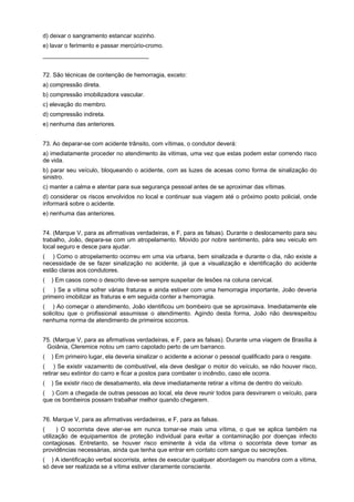 d) deixar o sangramento estancar sozinho.
e) lavar o ferimento e passar mercúrio-cromo.
________________________________
72. São técnicas de contenção de hemorragia, exceto:
a) compressão direta.
b) compressão imobilizadora vascular.
c) elevação do membro.
d) compressão indireta.
e) nenhuma das anteriores.
73. Ao deparar-se com acidente trânsito, com vítimas, o condutor deverá:
a) imediatamente proceder no atendimento às vitimas, uma vez que estas podem estar correndo risco
de vida.
b) parar seu veículo, bloqueando o acidente, com as luzes de acesas como forma de sinalização do
sinistro.
c) manter a calma e atentar para sua segurança pessoal antes de se aproximar das vítimas.
d) considerar os riscos envolvidos no local e continuar sua viagem até o próximo posto policial, onde
informará sobre o acidente.
e) nenhuma das anteriores.
74. (Marque V, para as afirmativas verdadeiras, e F, para as falsas). Durante o deslocamento para seu
trabalho, João, depara-se com um atropelamento. Movido por nobre sentimento, pára seu veiculo em
local seguro e desce para ajudar.
( ) Como o atropelamento ocorreu em uma via urbana, bem sinalizada e durante o dia, não existe a
necessidade de se fazer sinalização no acidente, já que a visualização e identificação do acidente
estão claras aos condutores.
( ) Em casos como o descrito deve-se sempre suspeitar de lesões na coluna cervical.
( ) Se a vítima sofrer várias fraturas e ainda estiver com uma hemorragia importante, João deveria
primeiro imobilizar as fraturas e em seguida conter a hemorragia.
( ) Ao começar o atendimento, João identificou um bombeiro que se aproximava. Imediatamente ele
solicitou que o profissional assumisse o atendimento. Agindo desta forma, João não desrespeitou
nenhuma norma de atendimento de primeiros socorros.
75. (Marque V, para as afirmativas verdadeiras, e F, para as falsas). Durante uma viagem de Brasília à
Goiânia, Cleremice notou um carro capotado perto de um barranco.
( ) Em primeiro lugar, ela deveria sinalizar o acidente e acionar o pessoal qualificado para o resgate.
( ) Se existir vazamento de combustível, ela deve desligar o motor do veículo, se não houver risco,
retirar seu extintor do carro e ficar a postos para combater o incêndio, caso ele ocorra.
( ) Se existir risco de desabamento, ela deve imediatamente retirar a vítima de dentro do veículo.
( ) Com a chegada de outras pessoas ao local, ela deve reunir todos para desvirarem o veículo, para
que os bombeiros possam trabalhar melhor quando chegarem.
76. Marque V, para as afirmativas verdadeiras, e F, para as falsas.
( ) O socorrista deve ater-se em nunca tomar-se mais uma vítima, o que se aplica também na
utilização de equipamentos de proteção individual para evitar a contaminação por doenças infecto
contagiosas. Entretanto, se houver risco eminente à vida da vítima o socorrista deve tomar as
providências necessárias, ainda que tenha que entrar em contato com sangue ou secreções.
( ) A identificação verbal socorrista, antes de executar qualquer abordagem ou manobra com a vitima,
só deve ser realizada se a vítima estiver claramente consciente.
 