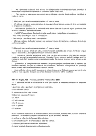 ( ) As 3 principais causas de risco de vida são complicações envolvendo respiração, circulação e
hemorragias. Originando-se destes riscos prioritários o ABC do socorro.
( ) Para manter as vias aéreas permeáveis ao ar utiliza-se a técnica da elevação da mandíbula e
tração do mento.
77. Marque V, para as afirmativas verdadeiras, e F, para as falsas.
( ) A retirada manual de corpos estranhos da boca, para liberar as vias aéreas, só deve ser realizada
se for possível visualizá-los.
( ) Em caso de queimaduras, o socorrista deve retirar todas as roupas da região queimada para
facilitar o tratamento posterior das lesões.
( ) Na RCP (Ressuscitação Cardiopulmonar) a sequência de insuflações e compressões é:
• Para adulto: 2 insuflações para 15 compressões.
• Para criança: 1 insuflação para 5 compressões.
( ) Para a avaliação da função vascular, nos casos de fraturas, é importante a realização do teste de
enchimento capilar.
78. Marque V, para as afirmativas verdadeiras, e F, para as falsas.
( ) O fluxo de sangue é feito em jatos, em sincronia com as batidas do coração. Perda de sangue
rápida e abundante. A descrição confere com hemorraria arterial.
( ) Frequência cardíaca aumentada (maior que 100 bpm em adultos e 120 bpm em criança);
frequência respiratória aumentada (maior que 20 respirações por minuto); perfusão cutânea lenta ou
inexistente (pele fria); estado mental: ansiedade/confusão. Os sinais e sintomas acima referem-se ao
choque.
( ) Dormência e formigamento dos membros: priapismo (ereção persistente sem a presença de
estímulos sexuais); redução ou ausência de movimentos; respiração diafragmática. Na presença
destes sinais o socorrista deve suspeitar de lesão medular.
( ) Inconsciência, edemas (galo), sangramento pela orelha ou nariz, fluido claro ou sanguinolento pela
orelha ou nariz e pupilas desiguais são sinais claros de traumatismo crânio encefálico.
(TRT-11ª Região, FCC - Técnico Judiciário - Transportes - 2005)
79. O socorrista precisa ter consciência de que, para ajudar, é necessário respeitar as seguintes
regras:
I. quem não sabe o que fazer, deve liderar os socorristas.
II. não entrar em pânico.
III. pensar na conduta a ser tomada.
Está correto o que se afirma em
a) I, II e III.
b) II e III, apenas.
c) I e III, apenas.
d) I e II, apenas.
e) II, apenas.
80. As vítimas de uma colisão de dois carros estão desacordadas e, ao redor delas, curiosos olhando e
palpitando. Um motorista que passa pelo local quer ajudar. Para isso, ele deve
a) verificar se o Serviço de Resgate já foi solicitado.
b) colocar os triângulos de sinalização ao redor das vítimas.
c) acionar o pisca-alerta dos veículos acidentados.
d) manter o veículo do acidentado em funcionamento.
 