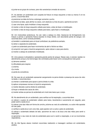 e) juntar-se ao grupo de curiosos, para não caracterizar omissão de socorro.
81. Ao atender um acidentado com suspeita de fratura no braço esquerdo a mais ou menos 5 cm do
punho, o socorrista deve
a) posicionar as talas de forma a abranger somente o punho.
b) amarrar as talas, após alinhar os ossos, com ataduras ou tiras de pano, apertando-as bem.
c) usar uma tipoia, após imobilizar o braço esquerdo.
d) manter a mão do braço esquerdo voltada para baixo, antes de fazer a imobilização.
e) manter a mão do braço esquerdo voltada para baixo, após fazer a imobilização.
82. Um motociclista acidenta-se. Ao cair, bate a cabeça no chão. Queixa-se de formigamento nos
braços e pernas e apresenta fratura exposta no braço direito, com abundante perda de sangue. Um
socorrista deve, como conduta prioritária,
a) transferir o acidentado para um local confortável, de preferência sentado.
b) retirar o capacete do acidentado.
c) pedir ao acidentado para fazer movimentos de abrir e fechar as mãos.
d) comprimir com gaze o local do sangramento, após colocar o osso para dentro.
e) manter a cabeça do acidentado imobilizada.
83. Uma pessoa é atropelada e apresenta grande perda de sangue. Nesse caso, é preciso rapidez no
atendimento porque uma hemorragia não controlada pode trazer como consequência mais grave
a) derrame cerebral.
b) dificuldade para respirar.
c) anemia.
d) a morte.
e) perda da consciência.
84. No caso de um acidentado apresentar sangramento na perna direita e presença de cacos de vidro
na lesão, o socorrista deve
a) orientar o acidentado para apoiar a perna direita no chão.
b) aplicar compressas mornas no local do sangramento.
c) manter elevada a perna direita do acidentado.
d) forçar a retirada dos cacos de vidro.
e) manter ambas as pernas do acidentado em nível mais baixo que o corpo.
85. No atendimento de um acidentado, para verificar se há respiração, o socorrista deve
a) colocar o queixo do acidentado voltado para baixo, levantando-o suavemente em seguida, para
poder sentir a saída do ar.
b) colocar uma das mãos em forma de concha, próxima ao nariz do acidentado, e a outra mão apoiada
em seu peito.
c) verificar a saída de ar com uma mão, após apertar com a outra o peito do acidentado.
d) colocar o acidentado deitado de lado, aproximar do nariz e da boca uma das mãos para sentir a
respiração.
e) aproximar o seu rosto do rosto do acidentado para ouvir e sentir a respiração, e ver os movimentos
respiratórios.
86. As três figuras abaixo mostram socorristas realizando a massagem cardíaca em acidentados
adultos.
 
