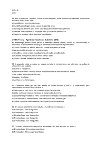 d) II e III.
e) III.
88. Um motorista de caminhão, vítima de uma explosão, sofre queimaduras extensas e está muito
sonolento. O socorrista deve
a) mantê-lo com o mínimo de roupas.
b) mantê-lo coberto para evitar a perda do calor do corpo.
c) aplicar pasta de dente para aliviar a dor das queimaduras mais superficiais.
d) descolar, imediatamente, a roupa que ficou grudada nas queimaduras.
e) despi-lo e envolver a área queimada com algodão.
(TJ-SP, Vunesp - Agente de Fiscalização Judiciária - 2010)
89. Hemorragia externa ocorre devido a ferimentos abertos: arterial, venoso ou capilar.Quanto ao
tratamento no estancamento do sangue, devem ser observados os seguintes itens:
a) pressão direta sobre a lesão, elevação, pressão dos pontos arteriais.
b) sangue pulsátil, pressão nos pontos venosos.
c) pressão no ponto venoso, pressão arterial, elevação, pressão direta.
d) sudorese, hemoptise e pressão direta sobre a lesão.
e) pressão venosa, pressão nos pontos capilares.
90. A avaliação inicial se realiza em etapas, constitui o primeiro item a ser abordado na análise da
vítima. Deve-se, portanto,
a) avaliar as vias aéreas.
b) estabilizar a coluna cervical, verificar a responsividade e abertura das vias aéreas.
c) ver, ouvir e sentir sinais e sintomas.
d) avaliar a circulação.
e) verificar se há hemorragias.
91. Confirmada obstrução das vias aéreas por corpo estranho (OVACE), o procedimento para
desobstrução em um adulto consciente é:
a) bater duas ou mais vezes nas costas até a desobstrução total.
b) deitar a vítima e iniciar as manobras de compressão abdominal.
c) posicionar-se por detrás da vítima e iniciar as manobras de compressão abdominal.
d) posicionar-se na parte anterior e bater nas costas até a desobstrução.
e) realizar manobras de compressão nas costas com a vítima deitada.
92. Em parada respiratória em um adulto, a manobra a ser realizada é:
a) 1 insuflação a cada 5 segundos.
b) 1 insuflação a cada 3 segundos.
c) 2 insuflações a cada 5 segundos.
d) 5 insuflações a cada 1 segundo.
e) 3 insuflações a cada 5 segundos.
93. Durante a parada cardiorrespiratória, a manobra a ser realizada para um adulto é:
a) 2 insuflações e 30 massagens cardíacas.
b) 1 insuflação e 15 massagens cardíacas.
 