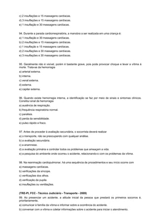 c) 2 insuflações e 15 massagens cardíacas.
d) 3 insuflações e 15 massagens cardíacas.
e) 1 insuflação e 30 massagens cardíacas.
94. Durante a parada cardiorrespiratória, a manobra a ser realizada em uma criança é:
a) 1 insuflação e 30 massagens cardíacas.
b) 2 insuflações e 15 massagens cardíacas.
c) 1 insuflação e 15 massagens cardíacas.
d) 2 insuflações e 30 massagens cardíacas.
e) 3 insuflações e 30 massagens cardíacas.
95. Geralmente não é visível, porém é bastante grave, pois pode provocar choque e levar a vítima à
morte. Trata-se da hemorragia
a) arterial externa.
b) interna.
c) venal externa.
d) externa.
e) capilar externa.
96. Quando existe hemorragia interna, a identificação se faz por meio de sinais e sintomas clínicos.
Constitui sinal de hemorragia
a) ausência de respiração.
b) frequência respiratória normal.
c) paralisia.
d) perda da sensibilidade.
e) pulso rápido e fraco.
97. Antes de proceder à avaliação secundária, o socorrista deverá realizar
a) o transporte, não se preocupando com qualquer análise.
b) a avaliação secundária.
c) a anamnese.
d) a avaliação primária e controlar todos os problemas que ameaçam a vida.
e) a pesquisa do ambiente onde ocorreu o acidente, relacionando-o com os problemas da vítima.
98. Na reanimação cardiopulmonar, há uma sequência de procedimentos e seu início ocorre com
a) massagens cardíacas.
b) verificações da síncope.
c) verificações dos olhos.
d) verificação da pupila.
e) insuflações ou ventilações.
(TRE-PI, FCC - Técnico Judiciário - Transporte - 2009)
99. Ao presenciar um acidente, a atitude inicial da pessoa que prestará os primeiros socorros é,
prioritariamente,
a) comunicar à família da vítima e informar sobre a ocorrência do acidente.
b) conversar com a vítima e coletar informações sobre o acidente para iniciar o atendimento.
 