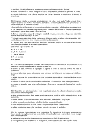 c) abordar a vítima imediatamente para assegurar os primeiros socorros sem demora.
d) avaliar a segurança da cena e averiguar se não há riscos no local, antes de se aproximar da vítima.
e) manter distância do local, não se aproximar da vítima e aguardar o atendimento do serviço de
emergência.
100. Durante o trabalho na empresa, um colega refere mal estar e pede ajuda. Você o ampara, deita-o
no chão e verifica que ele ficou inconsciente. Considere a caracterização da situação apresentada e as
respectivas ações de primeiros socorros:
I. Inconsciência: verificar sinais de hemorragia, circulação, respiração e solicitar ajuda, sucessivamente.
II. Mal súbito causado por infarto, seguido de parada cardíaca: realizar 60 a 80 compressões torácicas
externas para manter a frequência cardíaca normal.
III. Parada respiratória: realizar 2 ventilações a cada 5 minutos para manter a frequência respiratória
normal, observando a elevação do tórax.
IV. Parada cardiorrespiratória: iniciar rapidamente 30 compressões torácicas externas seguidas por 2
ventilações, por no mínimo cinco minutos, sem interrupção dos ciclos.
V. Desmaio: abrir a via aérea, verificar a respiração, manter em posição de recuperação e comunicar
os profissionais de saúde do ambulatório da empresa.
Está correto o que se afirma em
a) I, II, III, IV e V.
b) I, II, III e IV, apenas.
c) I, II e IV, apenas.
d) IV e V, apenas.
e) V, apenas.
101. Em casos de queimaduras no braço, causadas por calor ou contato com produtos químicos, o
tratamento imediato da lesão na área atingida consiste em
a) resfriar o local, minimizar a exposição ao agente e conter a agressão térmica na área da
queimadura.
b) remover adornos e roupas aderidas na área, promover o enfaixamento compressivo e imobilizar o
braço.
c) aplicar clara de ovo, creme dental ou loção hidratante para acelerar a recuperação dos tecidos
lesados.
d) perfurar as bolhas que se formam no local para facilitar a cicatrização e evitar a infecção da lesão.
e) reduzir as sequelas para evitar deformidades e favorecer a manutenção funcional do membro
afetado.
102. O condutor fere a testa ao bater o rosto na porta do veículo. As ações imediatas recomendadas
para controlar a hemorragia são
a) lavar abundantemente a área lesada sob água corrente e utilizar sabão antisséptico com ação
bactericida.
b) passar pomada cicatrizante e manter a lesão descoberta para facilitar a coagulação.
c) aplicar um curativo embebido em solução antibiótica para evitar infecção.
d) fazer compressão manual no local, conter o sangramento e manter a lesão coberta.
e) utilizar protetor solar para evitar manchas e prevenir a formação de queloides.
103. Um pedestre é atropelado por uma motocicleta. Em decorrência do impacto, apresenta uma
fratura aberta na região anterior da coxa direita. A imobilização inicial recomendada nessa situação
pode ser realizada com
a) atadura de crepe, enfaixando a coxa direita, observando os sinais de sangramento.
b) bandagem triangular, imobilizando as duas pernas, realizando torniquete sobre o joelho direito.
 
