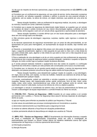 14. No que diz respeito às técnicas operacionais, julgue os itens subsequentes em (C) CERTO ou (E)
ERRADO.
a) Considere que um profissional de segurança, em seu posto de serviço, tenha observado a presença
de um estranho, em atitudes suspeitas, rondando o edifício à procura de uma possível entrada, e
ostentando, sob as vestes, na altura da cintura, um objeto volumoso, que poderia ser uma arma de
fogo.
Nessa situação hipotética, cabe ao profissional de segurança realizar, de pronto, a abordagem
do indivíduo, levando em conta o elemento surpresa.
b) Considere que a equipe de segurança de determinado órgão federal, ao suspeitar que um veículo
que acabara de deixar o prédio conduzia em seu interior documentação sigilosa, subtraída do local
minutos antes, tenha seguido o carro em um veículo oficial, aguardando a oportunidade de abordá-lo.
Nessa situação hipotética, é correto afirmar que um dos locais adequados para a abordagem
deve ser uma via logo após uma elevação.
c) São princípios gerais da abordagem: segurança, surpresa, rapidez, ação vigorosa e unidade de
comando.
d) As técnicas operacionais de segurança recomendam que um preso de alta periculosidade, ao ser
apresentado em juízo para interrogatório, se acompanhado da equipe de escolta, seja mantido sem
algemas.
e) Havendo a necessidade de se algemar três presos com dois pares de algemas, recomenda-se, de
regra, o seguinte procedimento: algemar a mão esquerda do que está no meio com a mão direita do
que está à direita dele; após, algemar a mão direita do que está no meio com a mão esquerda do que
está à esquerda dele.
f) Para a realização de uma abordagem a pé de um único suspeito por dois profissionais de segurança,
recomenda-se que a equipe de segurança adote a posição triangular, mantendo o suspeito no ápice do
triângulo, de modo a evitar fuga ou qualquer reação da pessoa abordada.
g) A revista pessoal realizada mediante o apalpamento leve das vestes do suspeito e a verificação
superficial dos embrulhos e objetos por este portados são conceituadas como busca circunstanciada.
h) Considere que, no decorrer de um grande evento aberto ao público, o serviço de segurança tenha
detectado uma pessoa portando uma arma de fogo de calibre restrito às forças policiais.
Nessa situação hipotética, para desestimular qualquer reação do suspeito, a sua abordagem,
em regra, deve ser feita, com rapidez, no meio da multidão, mediante uso ostensivo de armas de fogo,
visando desestimular qualquer reação.
i) A revista, eventualmente, poderá ser estendida a veículos suspeitos ou conduzidos por pessoas
suspeitas. Nesses casos, são inspecionados portas, painel, porta-luvas, forro do teto, motor, porta-
malas, rodas, entre outros, recomendando-se que, antes de abrir qualquer porta do veículo, seja
examinado o local em volta deste, à procura de indícios de crime ou objetos suspeitos.
j) A abordagem a veículo é considerada de extremo risco, em face da predominância de fatores que
incluem a desvantagem da equipe responsável e o controle limitado do interior do veículo.
15. (TRE-RN, FCC - Técnico em Segurança - 2005) Investido de um cargo público e em contato
permanente com o público, o Técnico de Segurança deve assumir técnicas especiais de abordagem,
dentre as quais,
a) agir por impulso para enfrentar as pressões do público que frequenta o Tribunal.
b) evitar abuso de autoridade que provoque constrangimentos em funcionários e usuários.
c) demonstrar ostensivamente sua importância para a segurança do local.
d) mostrar-se valente utilizando a força física em situações problemáticas.
e) adotar permanente atitude de desconfiança em relação aos usuários do Tribunal.
16. (MPU, FCC - Técnico em Segurança - 2007) O levantamento de informações diversas a respeito
de áreas e instalações de Organizações Corporativas, tendo em vista a investigação de
particularidades que possam ou devam nortear planos de trabalhos detalhados acerca das ações
subsequentes de Segurança, é a técnica operacional denominada
a) Informação prospectiva.
b) Atenção flutuante.
 