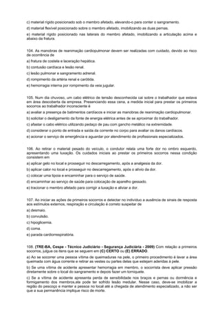 c) material rígido posicionado sob o membro afetado, elevando-o para conter o sangramento.
d) material flexível posicionado sobre o membro afetado, imobilizando as duas pernas.
e) material rígido posicionado nas laterais do membro afetado, imobilizando a articulação acima e
abaixo da fratura.
104. As manobras de reanimação cardiopulmonar devem ser realizadas com cuidado, devido ao risco
de ocorrência de
a) fratura de costela e laceração hepática.
b) contusão cardíaca e lesão renal.
c) lesão pulmonar e sangramento adrenal.
d) rompimento da artéria renal e carótida.
e) hemorragia interna por rompimento da veia jugular.
105. Num dia chuvoso, um cabo elétrico de tensão desconhecida cai sobre o trabalhador que estava
em área descoberta da empresa. Presenciando essa cena, a medida inicial para prestar os primeiros
socorros ao trabalhador inconsciente é
a) avaliar a presença de batimentos cardíacos e iniciar as manobras de reanimação cardiopulmonar.
b) solicitar o desligamento da fonte de energia elétrica antes de se aproximar do trabalhador.
c) afastar o cabo elétrico utilizando pedaço de pau com gancho metálico na extremidade.
d) considerar o ponto de entrada e saída da corrente no corpo para avaliar os danos cardíacos.
e) acionar o serviço de emergência e aguardar por atendimento de profissionais especializados.
106. Ao retirar o material pesado do veículo, o condutor relata uma forte dor no ombro esquerdo,
apresentando uma luxação. Os cuidados iniciais ao prestar os primeiros socorros nessa condição
consistem em
a) aplicar gelo no local e prosseguir no descarregamento, após a analgesia da dor.
b) aplicar calor no local e prosseguir no descarregamento, após o alívio da dor.
c) colocar uma tipoia e encaminhar para o serviço de saúde.
d) encaminhar ao serviço de saúde para colocação de aparelho gessado.
e) tracionar o membro afetado para corrigir a luxação e aliviar a dor.
107. Ao iniciar as ações de primeiros socorros e detectar no indivíduo a ausência de sinais de resposta
aos estímulos externos, respiração e circulação é correto suspeitar de
a) desmaio.
b) convulsão.
c) hipoglicemia.
d) coma.
e) parada cardiorrespiratória.
108. (TRE-BA, Cespe - Técnico Judiciário - Segurança Judiciária - 2009) Com relação a primeiros
socorros, julgue os itens que se seguem em (C) CERTO ou (E) ERRADO.
a) Ao se socorrer uma pessoa vítima de queimaduras na pele, o primeiro procedimento é lavar a área
queimada com água corrente e retirar as vestes ou partes delas que estejam aderidas à pele.
b) Se uma vítima de acidente apresentar hemorragia em membro, o socorrista deve aplicar pressão
diretamente sobre o local do sangramento e depois fazer um torniquete.
c) Se a vítima de acidente apresenta perda de sensibilidade nos braços e pernas ou dormência e
formigamento dos membros,ela pode ter sofrido lesão medular. Nesse caso, deve-se imobilizar a
região do pescoço e manter a pessoa no local até a chegada de atendimento especializado, a não ser
que a sua permanência implique risco de morte.
 