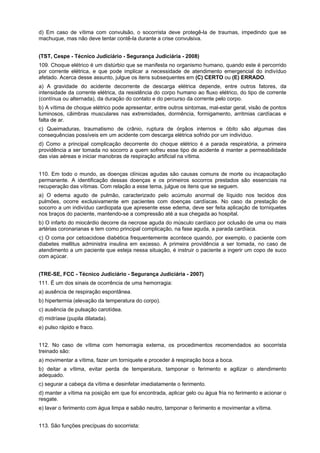 d) Em caso de vítima com convulsão, o socorrista deve protegê-la de traumas, impedindo que se
machuque, mas não deve tentar contê-la durante a crise convulsiva.
(TST, Cespe - Técnico Judiciário - Segurança Judiciária - 2008)
109. Choque elétrico é um distúrbio que se manifesta no organismo humano, quando este é percorrido
por corrente elétrica, e que pode implicar a necessidade de atendimento emergencial do indivíduo
afetado. Acerca desse assunto, julgue os itens subsequentes em (C) CERTO ou (E) ERRADO.
a) A gravidade do acidente decorrente de descarga elétrica depende, entre outros fatores, da
intensidade da corrente elétrica, da resistência do corpo humano ao fluxo elétrico, do tipo de corrente
(contínua ou alternada), da duração do contato e do percurso da corrente pelo corpo.
b) A vítima de choque elétrico pode apresentar, entre outros sintomas, mal-estar geral, visão de pontos
luminosos, câimbras musculares nas extremidades, dormência, formigamento, arritmias cardíacas e
falta de ar.
c) Queimaduras, traumatismo de crânio, ruptura de órgãos internos e óbito são algumas das
consequências possíveis em um acidente com descarga elétrica sofrido por um indivíduo.
d) Como a principal complicação decorrente do choque elétrico é a parada respiratória, a primeira
providência a ser tomada no socorro a quem sofreu esse tipo de acidente é manter a permeabilidade
das vias aéreas e iniciar manobras de respiração artificial na vítima.
110. Em todo o mundo, as doenças clínicas agudas são causas comuns de morte ou incapacitação
permanente. A identificação dessas doenças e os primeiros socorros prestados são essenciais na
recuperação das vítimas. Com relação a esse tema, julgue os itens que se seguem.
a) O edema agudo de pulmão, caracterizado pelo acúmulo anormal de líquido nos tecidos dos
pulmões, ocorre exclusivamente em pacientes com doenças cardíacas. No caso da prestação de
socorro a um indivíduo cardiopata que apresente esse edema, deve ser feita aplicação de torniquetes
nos braços do paciente, mantendo-se a compressão até a sua chegada ao hospital.
b) O infarto do miocárdio decorre da necrose aguda do músculo cardíaco por oclusão de uma ou mais
artérias coronarianas e tem como principal complicação, na fase aguda, a parada cardíaca.
c) O coma por cetoacidose diabética frequentemente acontece quando, por exemplo, o paciente com
diabetes mellitus administra insulina em excesso. A primeira providência a ser tomada, no caso de
atendimento a um paciente que esteja nessa situação, é instruir o paciente a ingerir um copo de suco
com açúcar.
(TRE-SE, FCC - Técnico Judiciário - Segurança Judiciária - 2007)
111. É um dos sinais de ocorrência de uma hemorragia:
a) ausência de respiração espontânea.
b) hipertermia (elevação da temperatura do corpo).
c) ausência de pulsação carotídea.
d) midríase (pupila dilatada).
e) pulso rápido e fraco.
112. No caso de vítima com hemorragia externa, os procedimentos recomendados ao socorrista
treinado são:
a) movimentar a vítima, fazer um torniquete e proceder à respiração boca a boca.
b) deitar a vítima, evitar perda de temperatura, tamponar o ferimento e agilizar o atendimento
adequado.
c) segurar a cabeça da vítima e desinfetar imediatamente o ferimento.
d) manter a vítima na posição em que foi encontrada, aplicar gelo ou água fria no ferimento e acionar o
resgate.
e) lavar o ferimento com água limpa e sabão neutro, tamponar o ferimento e movimentar a vítima.
113. São funções precípuas do socorrista:
 