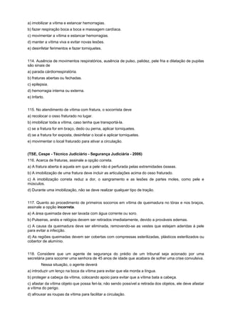 a) imobilizar a vítima e estancar hemorragias.
b) fazer respiração boca a boca e massagem cardíaca.
c) movimentar a vítima e estancar hemorragias.
d) manter a vítima viva e evitar novas lesões.
e) desinfetar ferimentos e fazer torniquetes.
114. Ausência de movimentos respiratórios, ausência de pulso, palidez, pele fria e dilatação de pupilas
são sinais de
a) parada cárdiorrespiratória.
b) fraturas abertas ou fechadas.
c) epilepsia.
d) hemorragia interna ou externa.
e) Infarto.
115. No atendimento de vítima com fratura, o socorrista deve
a) recolocar o osso fraturado no lugar.
b) imobilizar toda a vítima, caso tenha que transportá-la.
c) se a fratura for em braço, dedo ou perna, aplicar torniquetes.
d) se a fratura for exposta, desinfetar o local e aplicar torniquetes.
e) movimentar o local fraturado para ativar a circulação.
(TSE, Cespe - Técnico Judiciário - Segurança Judiciária - 2006)
116. Acerca de fraturas, assinale a opção correta.
a) A fratura aberta é aquela em que a pele não é perfurada pelas extremidades ósseas.
b) A imobilização de uma fratura deve incluir as articulações acima do osso fraturado.
c) A imobilização correta reduz a dor, o sangramento e as lesões de partes moles, como pele e
músculos.
d) Durante uma imobilização, não se deve realizar qualquer tipo de tração.
117. Quanto ao procedimento de primeiros socorros em vítima de queimadura no tórax e nos braços,
assinale a opção incorreta.
a) A área queimada deve ser lavada com água corrente ou soro.
b) Pulseiras, anéis e relógios devem ser retirados imediatamente, devido a prováveis edemas.
c) A causa da queimadura deve ser eliminada, removendo-se as vestes que estejam aderidas à pele
para evitar a infecção.
d) As regiões queimadas devem ser cobertas com compressas esterilizadas, plásticos esterilizados ou
cobertor de alumínio.
118. Considere que um agente de segurança do prédio de um tribunal seja acionado por uma
secretária para socorrer uma senhora de 45 anos de idade que acabara de sofrer uma crise convulsiva.
Nessa situação, o agente deverá
a) introduzir um lenço na boca da vítima para evitar que ela morda a língua.
b) proteger a cabeça da vítima, colocando apoio para evitar que a vítima bata a cabeça.
c) afastar da vítima objeto que possa feri-la; não sendo possível a retirada dos objetos, ele deve afastar
a vítima do perigo.
d) afrouxar as roupas da vítima para facilitar a circulação.
 