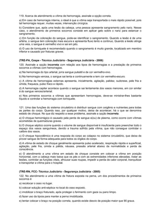 119. Acerca de atendimento a vítima de hemorragia, assinale a opção correta.
a) Em caso de hemorragia interna, o ideal é que a vítima seja transportada o mais rápido possível, pois
tal hemorragia requer, muitas vezes, intervenção cirúrgica.
b) Considere que, após uma lesão da cabeça, uma pessoa apresente sangramento pelo nariz. Nesse
caso, o atendimento de primeiros socorros consiste em aplicar gelo sobre o nariz para estancar o
sangramento.
c) Em função da coloração do sangue, pode-se identificar o sangramento. Quando a lesão é de uma
artéria, o sangue tem coloração mais escura e apresenta fluxo lento e continuo. Quando a lesão atinge
uma veia, o sangue é vermelho vivo e sai em jato.
d) O uso de torniquete é recomendado quando o sangramento é muito grande, localizado em membro
inferior e causado por fraturas graves.
(TRE-PA, Cespe - Técnico Judiciário - Segurança Judiciária - 2006)
120. Assinale a opção incorreta com relação aos tipos de hemorragias e a prestação de primeiros
socorros a vítimas com hemorragias.
a) Na hemorragia do tipo arterial, jorra sangue pulsátil e de cor vermelho-vivo.
b) Na hemorragia venosa, o sangue sai lenta e continuamente e tem cor vermelho-escuro.
c) A vítima de hemorragias externas apresenta, inicialmente, agitação, palidez, sudorese, pele fria e
úmida, fraqueza, pulso fraco e rápido.
d) A hemorragia capilar acontece quando o sangue sai lentamente dos vasos menores, em cor similar
à do sangue venoso/arterial.
e) Nos primeiros socorros a vítimas que apresentam hemorragias, deve-se ministrar-lhes bastante
líquido e controlar a hemorragia com torniquete.
121. Uma das funções do sistema circulatório é distribuir sangue com oxigênio e nutrientes para todas
as partes do corpo. Quando isso, por qualquer motivo, deixa de acontecer, há o que se denomina
estado de choque. No que diz respeito a esse problema, assinale a opção incorreta.
a) O choque hemorrágico é causado pela perda de sangue e(ou) de plasma, como ocorre com vítimas
acometidas de queimaduras graves.
b) O choque séptico ocorre quando o volume de sangue disponível é insuficiente para preencher todo o
espaço dos vasos sanguíneos, devido a trauma sofrido pela vítima, que não consegue controlar o
calibre dos vasos.
c) O choque hipovolêmico é uma resposta do corpo ao colapso no sistema circulatório, que deixa de
prover sangue de forma adequada para todos os órgãos do corpo.
d) A vítima de estado de choque geralmente apresenta pulso acelerado, respiração rápida e superficial,
agitação, pele fria, úmida e pálida, náusea, pressão arterial abaixo da normalidade e perda de
consciência.
e) O atendimento a uma vítima em estado de choque consiste em colocar a vítima em posição
horizontal, com a cabeça mais baixa que os pés e com as extremidades inferiores elevadas, tratar as
lesões, controlar as funções vitais, afrouxar suas roupas, impedir a perda de calor corporal, tranquilizar
e transportar a vítima para o hospital.
(TRE-RN, FCC- Técnico Judiciário - Segurança Judiciária - 2005)
122. No atendimento a uma vítima de fratura exposta na perna, um dos procedimentos de primeiros
socorros é
a) recolocar o osso no lugar.
b) colocar solução anti-séptica no local do osso exposto.
c) imobilizar o braço fraturado, após proteger o ferimento com gaze ou pano limpo.
d) fazer uso da tipoia para manter a perna imobilizada.
e) tentar colocar o braço na posição correta, quando existe desvio de posição maior que 90 graus.
 