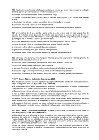 123. Ao atender uma vítima de colisão automobilística, a pessoa que socorre deve realizar a avaliação
primária. Os dois procedimentos que constam dessa avaliação são:
a) controlar possível hemorragia e imobilizar fratura de braço.
b) observar possibilidade de sangramento oculto e controlar a temperatura, pulso, respiração e pressão
arterial.
c) desobstruir vias aéreas e testar a capacidade de movimentação do pescoço.
d) verificar a circulação e observar nível de consciência.
e) pesquisar a intensidade da dor e testar a capacidade de movimentação de braços e pernas.
124. Um motorista de 45 anos colidiu o carro contra o poste; o carro está em local seguro, fora da
estrada. O motorista, único ocupante do veículo, está consciente e ansioso, queixa-se de dor no
pescoço e na perna esquerda há uma lesão com sangramento discreto. Enquanto aguarda o resgate,
que chegará em 15 minutos, a pessoa que socorre deve
a) bloquear a estrada para que o maior número de pessoas ajudem no socorro à vítima.
b) retirar do carro a vítima na posição semi-sentada, e após, deitá-la no chão.
c) evitar que a vítima adormeça, sacudindo-a, se necessário.
d) garrotear a perna esquerda, para estancar o sangramento.
e) conversar com a vítima, tranquilizá-la e orientá-la para que não se movimente.
125. Vítima de atropelamento, uma criança de 10 anos apresenta sangramento no braço próximo do
cotovelo. Nesta situação, recomenda-se
a) comprimir o local, diretamente com os dedos, afrouxando a cada 2 a 3 minutos.
b) comprimir o local usando pano limpo, gaze ou toalha.
c) garrotear firmemente a região do punho, mantendo coberto o local do torniquete.
d) enfaixar o braço, sem comprimir muito, e mantê-lo estendido ao longo do corpo.
e) passar pó cicatrizante no local da lesão, enfaixar e colocar a bolsa de gelo em cima da ferida.
(TJDFT, Cespe - Técnico Judiciário - Segurança - 2008)
126. Acerca dos primeiros socorros a pessoas que apresentam feridas abertas em membros inferiores,
julgue os seguintes itens EM (C) CERTO ou (E) ERRADO.
a) É importante expor a ferida, removendo ou afastando, cuidadosamente, as roupas que estiverem
próximas — ao redor ou em cima — do local do ferimento.
b) Deve-se limpar a ferida retirando-se todo material aderido ou resíduo próximo do ferimento.
c) Para o controle de hemorragia, as primeiras ações são a aplicação de um torniquete logo acima do
ferimento e a manutenção do membro afetado abaixo do nível do coração.
d) Deve-se colocar uma compressa estéril ou uma roupa limpa sobre a ferida, mesmo que ela ainda
esteja apresentando sangramento, e enfaixá-la com atadura, deixando-a ligeiramente frouxa.
e) Em caso de ferimento causado por objeto perfurante em que o mesmo permaneça transfixado, o
objeto não deve ser removido, apenas estabilizado no lugar após o controle do sangramento.
127. (MPU, Cespe - Técnico em Segurança - 2010) No que concerne a primeiros socorros, julgue os
itens a seguir em (C) CERTO ou (E) ERRADO.
a) Considere que uma vítima de acidente doméstico, com queimadura térmica em uma das mãos,
queixe-se de muita dor no local da lesão, que se apresenta vermelho e com formação de bolhas.
Nessa situação, devem ser adotados os seguintes procedimentos: deixar exposto o local da lesão,
resfriar a área queimada com água fria, cobrir o ferimento com curativo úmido e solto, retirar objetos
como anéis e braceletes, e encaminhar a vítima ao hospital.
b) Dor de cabeça, desmaio, formigamento ou paralisia da face, dificuldade para respirar e falar,
dificuldade visual, convulsão e perda de controle urinário e intestinal constituem sinais e sintomas de
hemorragia cerebral.
 