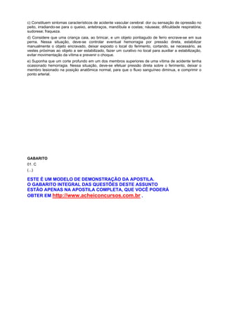c) Constituem sintomas característicos de acidente vascular cerebral: dor ou sensação de opressão no
peito, irradiando-se para o queixo, antebraços, mandíbula e costas; náuseas; dificuldade respiratória;
sudorese; fraqueza.
d) Considere que uma criança caia, ao brincar, e um objeto pontiagudo de ferro encrave-se em sua
perna. Nessa situação, deve-se controlar eventual hemorragia por pressão direta, estabilizar
manualmente o objeto encravado, deixar exposto o local do ferimento, cortando, se necessário, as
vestes próximas ao objeto a ser estabilizado, fazer um curativo no local para auxiliar a estabilização,
evitar movimentação da vítima e prevenir o choque.
e) Suponha que um corte profundo em um dos membros superiores de uma vítima de acidente tenha
ocasionado hemorragia. Nessa situação, deve-se efetuar pressão direta sobre o ferimento, deixar o
membro lesionado na posição anatômica normal, para que o fluxo sanguíneo diminua, e comprimir o
ponto arterial.
GABARITO
01. C
(...)
ESTE É UM MODELO DE DEMONSTRAÇÃO DA APOSTILA.
O GABARITO INTEGRAL DAS QUESTÕES DESTE ASSUNTO
ESTÃO APENAS NA APOSTILA COMPLETA, QUE VOCÊ PODERÁ
OBTER EM http://www.acheiconcursos.com.br .
 