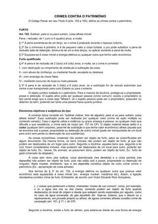 CRIMES CONTRA O PATRIMÔNIO
O Código Penal, em seu Título II (arts. 155 a 183), define os crimes contra o patrimônio.
FURTO
Art. 155. Subtrair, para si ou para outrem, coisa alheia móvel:
Pena - reclusão, de 1 (um) a 4 (quatro) anos, e multa.
§ 1º A pena aumenta-se de um terço, se o crime é praticado durante o repouso noturno.
§ 2º Se o criminoso é primário, e é de pequeno valor a coisa furtada, o juiz pode substituir a pena de
reclusão pela de detenção, diminuí-la de um a dois terços, ou aplicar somente a pena de multa.
§ 3º Equipara-se à coisa móvel a energia elétrica ou qualquer outra que tenha valor econômico.
Furto qualificado
§ 4º A pena é de reclusão de 2 (dois) a 8 (oito) anos, e multa, se o crime é cometido:
I - com destruição ou rompimento de obstáculo à subtração da coisa;
II - com abuso de confiança, ou mediante fraude, escalada ou destreza;
III - com emprego de chave falsa;
IV - mediante concurso de duas ou mais pessoas.
§ 5º A pena é de reclusão de 3 (três) a 8 (oito) anos, se a subtração for de veículo automotor que
venha a ser transportado para outro Estado ou para o exterior.
O objeto jurídico tutelado é o patrimônio. Para a maioria da doutrina, protege-se a propriedade,
posse e detenção. O sujeito ativo pode ser qualquer pessoa (crime comum), exceto o proprietário (o
tipo penal exige que a coisa seja "alheia"). Já o sujeito passivo pode ser o proprietário, possuidor ou
detentor do bem, podendo ser tanto uma pessoa física quanto jurídica.
Elementos objetivos e subjetivos do tipo
A conduta típica consiste em "subtrair (retirar, tirar de alguém), para si ou para outrem, coisa
alheia móvel". Essa subtração pode ser realizada por qualquer meio (crime de ação múltipla ou
conteúdo variado). Caso o agente utilize a violência ou grave ameaça à pessoa, ou qualquer meio que
dificulte a sua resistência, o crime será de roubo (art. 157 do CP). O objeto material desse delito é a
coisa (qualquer bem corpóreo, passível de subtração e que tenha valor econômico) alheia (aquela que
se encontra sob a posse, propriedade ou detenção de outro) móvel (pode ser transportada de um local
para outro sem perda ou destruição de sua substância).
As coisas incorpóreas, imateriais não podem ser objeto de furto, salvo se corporificadas em
algum documento. Da mesma forma, os bens imóveis não podem ser objeto de furto, já que não
podem ser deslocados de um lugar para outro. Segundo a doutrina, aqueles bens que, segundo a lei
civil, forem considerados imóveis, mas puderem ser deslocados de um local para outro, poderão ser
objeto de furto. Ex.: navios. Os animais, se possuírem dono, podem ser objeto de furto. Ex.: furto de
gado (chamado de abigeato).
A coisa sem dono (res nullius), coisa abandonada (res derelicta) e a coisa perdida (res
deperdita) não podem ser objeto de furto, pois não estão sob a posse, propriedade ou detenção de
ninguém. Nada impede, entretanto, que a res deperdita constitua objeto de outro crime contra o
patrimônio (Ex.: apropriação de coisa achada).
Nos termos do § 3º do art. 155, a energia elétrica ou qualquer outra que possua valor
econômico está equiparada à coisa móvel (ex.: energia nuclear, mecânica etc). Assim, a ligação
clandestina constitui crime de furto. Entretanto, de acordo com Victor Eduardo Rios Gonçalves,
(...) coisas que pertencem a todos, chamadas ‘coisas de uso comum', coma, por exemplo,
o ar, a água dos rios ou dos mares, somente podem ser objeto de furto quando
destacados do local de origem e desde que estejam sendo exploradas por alguém, como
no caso da água encanada, do gás liquefeito etc. Veja-se, todavia, que o desvio ou o
represamento, em proveito próprio ou alheio, de águas correntes alheias constitui crime de
usurpação (art. 161, § 1º, I, do CP).
Segundo a doutrina, existe o furto de sêmen, pois estaria-se diante de uma forma de energia
 