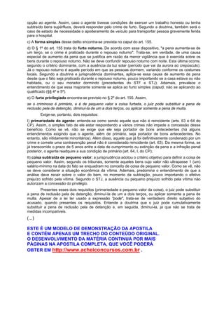 opção ao agente. Assim, caso o agente tivesse condições de exercer um trabalho honesto ou tenha
subtraído bens supérfluos, deverá responder pelo crime de furto. Segundo a doutrina, também será o
caso de estado de necessidade o apoderamento de veículo para transportar pessoa gravemente ferida
para o hospital.
c) A forma simples desse delito encontra-se prevista no caput do art. 155.
d) O § 1º do art. 155 trata do furto noturno. De acordo com esse dispositivo, "a pena aumenta-se de
um terço, se o crime é praticado durante o repouso noturno". Trata-se, em verdade, de uma causa
especial de aumento da pena que se justifica em razão da menor vigilância que é exercida sobre os
bens durante o repouso noturno. Não se deve confundir repouso noturno com noite. Esta última ocorre,
segundo o critério dominante, com a ausência da luz solar (período que vai da aurora ao crepúsculo).
Já o repouso noturno é aquele período em que as pessoas dormem, variando conforme os costumes
locais. Segundo a doutrina e jurisprudência dominantes, aplica-se essa causa de aumento de pena
desde que o fato seja praticado durante o repouso noturno, pouco importando se a casa estava ou não
habitada, ou o seu morador dormindo (precedentes do STF e STJ). Ademais, prevalece o
entendimento de que essa majorante somente se aplica ao furto simples (caput), não se aplicando ao
qualificado (§§ 4º e 5º).
e) O furto privilegiado encontra-se previsto no § 2º do art. 155. Assim,
se o criminoso é primário, e é de pequeno valor a coisa furtada, o juiz pode substituir a pena de
reclusão pela de detenção, diminuí-la de um a dois terços, ou aplicar somente a pena de muita.
Exige-se, portanto, dois requisitos:
I) primariedade do agente: entende-se como sendo aquele que não é reincidente (arts. 63 e 64 do
CP). Assim, o simples fato de ele estar respondendo a vários crimes não impede a concessão desse
benefício. Como se vê, não se exige que ele seja portador de bons antecedentes (há alguns
entendimentos exigindo que o agente, além de primário, seja portador de bons antecedentes. No
entanto, são nitidamente minoritários). Além disso, aquele que já foi definitivamente condenado por um
crime e comete uma contravenção penal não é considerado reincidente (art. 63). Da mesma forma, se
já transcorrido o prazo de 5 anos entre a data de cumprimento ou extinção da pena e a infração penal
posterior, o agente readquire a sua condição de primário (art. 64, I, do CP);
II) coisa subtraída de pequeno valor: a jurisprudência adotou o critério objetivo para definir a coisa de
pequeno valor. Assim, segundo os tribunais, somente aqueles bens cujo valor não ultrapasse 1 (um)
salário-mínimo na data do fato se enquadram no conceito de coisa de pequeno valor. Como se vê, não
se deve considerar a situação econômica da vítima. Ademais, predomina o entendimento de que a
análise deve recair sobre o valor do bem, no momento da subtração, pouco importando o efetivo
prejuízo sofrido pela vítima. Segundo o STJ, a ausência ou pequeno prejuízo sofrido pela vítima não
autorizam a concessão do privilégio.
Presentes esses dois requisitos (primariedade e pequeno valor da coisa), o juiz pode substituir
a pena de reclusão pela de detenção, diminuí-la de um a dois terços, ou aplicar somente a pena de
multa. Apesar de a lei ter usado a expressão "pode", trata-se de verdadeiro direito subjetivo do
acusado, quando presentes os requisitos. Entende a doutrina que o juiz pode cumulativamente
substituir a pena de reclusão pela de detenção e, em seguida, diminuí-la, já que não se trata de
medidas incompatíveis.
(...)
ESTE É UM MODELO DE DEMONSTRAÇÃO DA APOSTILA
E CONTÉM APENAS UM TRECHO DO CONTEÚDO ORIGINAL.
O DESENVOLVIMENTO DA MATÉRIA CONTINUA POR MAIS
PÁGINAS NA APOSTILA COMPLETA, QUE VOCÊ PODERÁ
OBTER EM http://www.acheiconcursos.com.br .
 