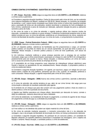 CRIMES CONTRA O PATRIMÔNIO - QUESTÕES DE CONCURSOS
01. (PF, Cespe - Escrivão - 2004) Julgue os seguintes itens em (C) CERTO ou (E) ERRADO, relativos
a crimes contra o patrimônio.
a) Considere a seguinte situação hipotética. Carlos foi denunciado pelo crime de furto, por ter subtraído
uma máquina fotográfica de Alberto, avaliada em R$ 80,00. Nessa situação, no momento da prolação
da sentença, o juiz, mesmo tendo constatado que Carlos tinha contra si outros três inquéritos policiais
para a apuração de furtos por ele praticados, poderá reconhecer a presença do furto privilegiado ou
furto mínimo, substituindo a pena de reclusão por detenção, aplicando redução de pena ou aplicando
somente a pena de multa.
b) No crime de roubo e no crime de extorsão, o agente pode-se utilizar dos mesmos modos de
execução, consistentes na violência ou grave ameaça. A diferença fundamental existente entre os dois
delitos consiste em que, no crime de extorsão, pretende-se um comportamento da vítima, restando um
mínimo de liberdade de escolha, enquanto que, no crime de roubo, o comportamento é prescindível.
02. (PRF, Cespe - Policial Rodoviário Federal - 2004) Julgue os seguintes itens em (C) CERTO ou
(E) ERRADO, relativos a crimes contra o patrimônio.
a) Em um depósito público, valendo-se de facilidades que lhe proporcionava o cargo, um servidor
público subtraiu um toca-fitas do interior de um veículo apreendido, do qual não tinha a posse ou a
detenção. Nessa situação, o servidor público praticou o crime de furto qualificado, com abuso de
confiança.
b) Um indivíduo, mediante violência e grave ameaça exercida com o emprego de um revólver
municiado, exigiu que a vítima preenchesse e assinasse um cheque no valor de R$ 4 mil, entregando-o
posteriormente para ser sacado no banco. Nessa situação, o indivíduo praticou um crime de roubo,
com a causa de aumento de pena devido ao emprego de arma.
c) O proprietário de um bingo programou suas máquinas de videopôquer (pôquer eletrônico) para
fraudar e lesionar os apostadores do seu estabelecimento. Nessa situação, o proprietário praticou o
crime de estelionato básico.
d) Considere a seguinte situação hipotética. Um agente, por equívoco, pegou um relógio de ouro que
estava sobre o balcão de uma joalheria, pensando que era o seu, quando, na realidade, pertencia a
outro comprador. Nessa situação, o agente responderá pelo crime de furto culposo.
03. (PC-ES, Cespe - Delegado - 2008) Acerca dos crimes contra o patrimônio, assinale a alternativa
correta.
a) O crime de extorsão não admite tentativa já que, além de ser crime formal, não exige para sua
consumação a obtenção do resultado pretendido pelo agente.
b) O emitente de um cheque que para não cumprir com seu pagamento subtrai o título do credor e o
destrói pratica o crime de supressão de documento.
c) Agente que falsifica assinatura em cheque alheio, descontado por descuido do banco, comete o
delito de estelionato, restando absorvida por este a falsidade.
d) É crime de estelionato, na modalidade de fraude no pagamento, a conduta do agente de dar cheque
em pagamento a dívida de jogo ou a atividade de prostituição.
04. (PC-RR, Cespe - Delegado - 2003) Julgue os seguintes itens em (C) CERTO ou (E) ERRADO,
relativos a crimes contra o patrimônio.
a) A res nullius e a res derelicta não podem ser objeto material do crime de furto.
b) No crime de extorsão mediante sequestro, o momento consumativo não é o da obtenção da
vantagem, mas o da privação da liberdade de locomoção da vítima, em tempo juridicamente relevante.
c) Considere a seguinte situação hipotética. Ao participar de um concurso público, um candidato foi
flagrado utilizando um aparelho eletrônico transmissor e receptador de mensagens, com o objetivo de
fraudar o certame. Nessa situação, o candidato praticou o crime de estelionato.
05. (PC-ES, Cespe - Escrivão - 2008) Julgue em (C) CERTO ou (E) ERRADO.
 