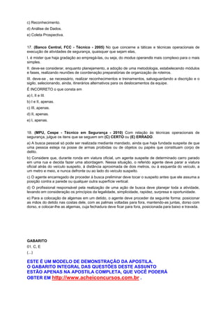c) Reconhecimento.
d) Análise de Dados.
e) Coleta Prospectiva.
17. (Banco Central, FCC - Técnico - 2005) No que concerne a táticas e técnicas operacionais de
execução de atividades de segurança, quaisquer que sejam elas,
I. é mister que haja gradação ao empregá-las, ou seja, do modus operandis mais complexo para o mais
simples.
II. deve-se considerar, enquanto planejamento, a adoção de uma metodologia, estabelecendo módulos
e fases, realizando reuniões de coordenação preparatórias de organização de roteiros.
III. deve-se , se necessário, realizar reconhecimentos e treinamentos, salvaguardando a discrição e o
sigilo, selecionando, ainda, itinerários alternativos para os deslocamentos da equipe.
É INCORRETO o que consta em
a) I, II e III.
b) I e II, apenas.
c) III, apenas.
d) II, apenas.
e) I, apenas.
18. (MPU, Cespe - Técnico em Segurança - 2010) Com relação às técnicas operacionais de
segurança, julgue os itens que se seguem em (C) CERTO ou (E) ERRADO.
a) A busca pessoal só pode ser realizada mediante mandado, ainda que haja fundada suspeita de que
uma pessoa esteja na posse de armas proibidas ou de objetos ou papéis que constituam corpo de
delito.
b) Considere que, durante ronda em viatura oficial, um agente suspeite de determinado carro parado
em uma rua e decida fazer uma abordagem. Nessa situação, o referido agente deve parar a viatura
oficial atrás do veículo suspeito, à distância aproximada de dois metros, ou à esquerda do veículo, a
um metro e meio, e nunca defronte ou ao lado do veículo suspeito.
c) O agente encarregado de proceder à busca preliminar deve tocar o suspeito antes que ele assuma a
posição contra a parede ou qualquer outra superfície vertical.
d) O profissional responsável pela realização de uma ação de busca deve planejar toda a atividade,
levando em consideração os princípios da legalidade, simplicidade, rapidez, surpresa e oportunidade.
e) Para a colocação de algemas em um detido, o agente deve proceder da seguinte forma: posicionar
as mãos do detido nas costas dele, com as palmas voltadas para fora, mantendo-as juntas, dorso com
dorso, e colocar-lhe as algemas, cuja fechadura deve ficar para fora, posicionada para baixo e travada.
GABARITO
01. C, E
(...)
ESTE É UM MODELO DE DEMONSTRAÇÃO DA APOSTILA.
O GABARITO INTEGRAL DAS QUESTÕES DESTE ASSUNTO
ESTÃO APENAS NA APOSTILA COMPLETA, QUE VOCÊ PODERÁ
OBTER EM http://www.acheiconcursos.com.br .
 