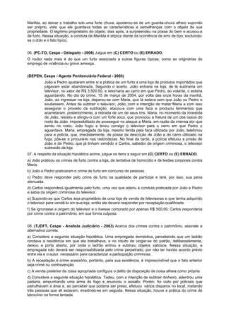 Marilda, ao deixar o trabalho sob uma forte chuva, apoderou-se de um guarda-chuva alheio supondo
ser próprio, visto que ele guardava todas as características e semelhanças com o objeto de sua
propriedade. O legítimo proprietário do objeto, dias após, a surpreendeu na posse do bem e acusou-a
de furto. Nessa situação, a conduta de Marilda é atípica diante da ocorrência de erro de tipo, excluindo-
se o dolo e o fato típico.
06. (PC-TO, Cespe - Delegado - 2008) Julgue em (C) CERTO ou (E) ERRADO.
O roubo nada mais é do que um furto associado a outras figuras típicas, como as originárias do
emprego de violência ou grave ameaça.
(DEPEN, Cespe - Agente Penitenciário Federal - 2005)
João e Pedro ajustaram entre si a prática de um furto a uma loja de produtos importados que
julgavam estar abandonada. Segundo o acerto, João entraria na loja, de lá subtrairia um
televisor, no valor de R$ 3.500,00, e retornaria ao carro em que Pedro, ao volante, o estaria
aguardando. No dia do crime, 15 de março de 2004, por volta das onze horas da manhã,
João, ao ingressar na loja, deparou-se com Maria, que lá estava sem que João ou Pedro o
soubessem. Antes de subtrair o televisor, João, com a intenção de matar Maria e com isso
assegurar o proveito da subtração, atacou-a com uma faca e produziu ferimentos que
acarretaram, posteriormente, a retirada de um de seus rins. Maria, no momento da investida
de João, resistiu e atingiu-o com um forte soco, que provocou a fratura de um dos ossos do
rosto de João. Impossibilitado de prosseguir no ataque a Maria, em razão da intensa dor que
sentiu no rosto, João fugiu e levou consigo o televisor para o carro em que Pedro o
aguardava. Maria, empregada da loja, mesmo ferida pela faca utilizada por João, telefonou
para a polícia, que, imediatamente, de posse da descrição de João e do carro utilizado na
fuga, pôs-se a procurá-lo nas redondezas. No final da tarde, a polícia efetuou a prisão de
João e de Pedro, que já tinham vendido a Carlos, sabedor da origem criminosa, o televisor
subtraído da loja.
07. A respeito da situação hipotética acima, julgue os itens a seguir em (C) CERTO ou (E) ERRADO.
a) João praticou os crimes de furto contra a loja, de tentativa de homicídio e de lesões corporais contra
Maria.
b) João e Pedro praticaram o crime de furto em concurso de pessoas.
c) Pedro deve responder pelo crime de furto na qualidade de partícipe e terá, por isso, sua pena
atenuada.
d) Carlos responderá igualmente pelo furto, uma vez que aderiu à conduta praticada por João e Pedro
e sabia da origem criminosa do televisor.
e) Supondo-se que Carlos seja proprietário de uma loja de venda de televisores e que tenha adquirido
o televisor para vendê-lo em sua loja, então ele deverá responder por receptação qualificada.
f) Se ignorasse a origem do televisor e o tivesse comprado por apenas R$ 500,00, Carlos responderia
por crime contra o patrimônio, em sua forma culposa.
08. (TJDFT, Cespe - Analista Judiciário - 2003) Acerca dos crimes contra o patrimônio, assinale a
alternativa correta.
a) Considere a seguinte situação hipotética. Uma empregada doméstica, percebendo que um ladrão
rondava a residência em que ela trabalhava, e no intuito de vingar-se do patrão, deliberadamente,
deixou a porta aberta, por onde o ladrão entrou e subtraiu objetos valiosos. Nessa situação, a
empregada não deverá ser responsabilizada pelo crime perpetrado, por não ter havido acordo prévio
entre ela e o autor, necessário para caracterizar a participação criminosa.
b) A receptação é crime acessório, portanto, para sua existência, é imprescindível que o fato anterior
seja crime ou contravenção.
c) A venda posterior da coisa apropriada configura o delito de disposição de coisa alheia como própria.
d) Considere a seguinte situação hipotética. Tadeu, com a intenção de subtrair dinheiro, adentrou uma
padaria, empunhando uma arma de fogo e anunciou o assalto. Porém, foi visto por policiais que
patrulhavam a área e, ao perceber que poderia ser preso, efetuou vários disparos no local, matando
três pessoas que ali estavam, evadindo-se em seguida. Nessa situação, houve a prática do crime de
latrocínio na forma tentada.
 