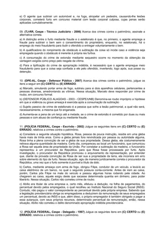 e) O agente que subtrair um automóvel e, na fuga, atropelar um pedestre, causando-lhe lesões
corporais, cometerá furto em concurso material com lesão corporal culposa, cujas penas serão
aplicadas cumulativamente.
09. (TJ-RR, Cespe - Técnico Judiciário - 2006) Acerca dos crimes contra o patrimônio, assinale a
alternativa correta.
a) A distinção entre o furto mediante fraude e o estelionato é que, no primeiro, o agente emprega a
fraude para subtrair o bem sem o consentimento do proprietário, enquanto, no estelionato, há o
emprego do meio fraudulento para iludir o ofendido a entregar voluntariamente o bem.
b) A qualificadora do rompimento de obstáculo à subtração da coisa só incide caso a violência seja
empregada quando o obstáculo é inerente à própria res furtiva.
c) A consumação do crime de extorsão mediante sequestro ocorre no momento da obtenção da
vantagem exigida como preço pelo resgate da vítima.
d) Para a tipificação do crime de apropriação indébita, é necessário que o agente empregue meio
fraudulento para que a coisa seja confiada a ele pelo ofendido, invertendo, logo após, sua posse ou
detenção.
10. (DPE-AL, Cespe - Defensor Público - 2007) Acerca dos crimes contra o patrimônio, julgue os
itens a seguir em (C) CERTO ou (E) ERRADO.
a) Marcelo, simulando portar arma de fogo, subtraiu para si dois aparelhos celulares, pertencentes a
pessoas diversas, amedrontando as vítimas. Nessa situação, Marcelo deve responder por crime de
roubo, em concurso formal.
b) (DEFENSOR PÚBLICO ALAGOAS - 2003 - CESPE/UNB) Denomina-se roubo impróprio a hipótese
em que a violência ou grave ameaça é exercida após a consumação da subtração
c) Sujeito passivo de crime de estelionato é a pessoa que sofre a lesão patrimonial, a qual não será,
necessariamente, a mesma que foi enganada.
d) Aumenta-se a pena de um terço até a metade, se o crime de extorsão é cometido por duas ou mais
pessoas e com abuso de confiança ou mediante fraude.
11. (POLÍCIA FEDERAL, Cespe - Escrivão - 2002) Julgue os seguintes itens em (C) CERTO ou (E)
ERRADO, relativos a crimes contra o patrimônio.
a) Considere a seguinte situação hipotética. Rosa, pessoa de pouca instrução, residia em uma gleba
havia mais de trinta anos. Como a gleba jamais fora reivindicada por pessoa ou autoridade alguma,
Rosa tinha a plena convicção de ser a gleba de sua propriedade. Dessa gleba, ela costumeiramente
retirava alguma quantidade de madeira. Certo dia, compareceu ao local um funcionário, que comunicou
a Rosa ser aquela área de propriedade da União. Por constatar a subtração da madeira, o funcionário
representou a um procurador da República, para que Rosa fosse processada por furto. Após
investigação, o procurador da República promoveu o arquivamento da representação, por entender
que, diante da provada convicção de Rosa de ser sua a propriedade da terra, ela incorrera em erro
sobre elemento do tipo de furto. Nessa situação, agiu de maneira juridicamente correta o procurador da
República, uma vez que o furto somente é punível a título de dolo.
b) Carlos, mediante ameaça com arma de fogo, obrigou Filipe, condutor de um veículo, a levá-lo ao
caixa eletrônico de um banco, no qual o segundo possuía conta-corrente. Antes de irem ao caixa,
porém, Carlos pôs Filipe na mala do veículo e passou algumas horas rodando pela cidade. Ao
chegarem ao caixa, aquele exigiu deste que sacasse determinada quantia em dinheiro, para poder
liberá-lo. Nessa situação, Carlos não cometeu crime de roubo.
c) Abílio era titular de uma empresa e, certo mês, efetuou a dedução, na folha de pagamentos, do
percentual devido pelos empregados, o qual recolheu ao Instituto Nacional do Seguro Social (INSS).
Contudo, não pagou o valor correspondente ao percentual devido pela própria empresa. Sabendo que
a legislação previdenciária obriga os empregadores a deduzirem da remuneração de seus empregados
um percentual, devido ao INSS e que, além disso, o próprio empregador é também obrigado a pagar a
essa autarquia, com seus próprios recursos, determinado percentual da remuneração, então, nessa
situação, Abílio não cometeu o delito denominado apropriação indébita previdenciária.
12. (POLÍCIA FEDERAL, Cespe - Delegado - 1997) Julgue os seguintes itens em (C) CERTO ou (E)
ERRADO, relativos a crimes contra o patrimônio.
 