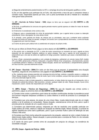 a) Segundo entendimento predominante no STJ, o emprego de arma de brinquedo qualifica o crime.
b) Se um dos agentes quis participar de um furto, não assumindo o risco de que o comparsa viesse a
cometer roubo, responderá apenas por furto, com a pena aumentada de até a metade se o resultado
mais grave fosse previsível.
13. (PF - Escrivão de Polícia Federal - 1999) Julgue os itens que se seguem em (C) CERTO ou (E)
ERRADO.
a) No furto, a qualificadora do concurso de agente persiste mesmo quando apenas um deles for maior de dezoito
anos de idade.
b) O latrocínio é considerado crime contra a vida.
c) Exige-se, para a caracterização do crime de apropriação indébita, que o agente tenha a posse ou detenção
preexistente, lícita e desvigiada, da coisa alheia móvel.
d) A emissão, como garantia de dívida, de cheque pós ou pré-datado, sem que o emitente tenha suficiente
provisão de fundos em poder do sacado, configura, de acordo com a jurisprudência dominante, o crime de fraude
no pagamento por meio de cheque.
e) É isento de pena quem prática furto ou estelionato em prejuízo do próprio irmão.
14. No que se refere ao Direito Penal, julgue os itens abaixo em (C) CERTO ou (E) ERRADO.
a) De acordo com a orientação do STF, o crime de roubo consuma-se no momento em que o agente se torna
possuidor da res subtraída mediante violência ou grave ameaça. Para que o agente se torne possuidor, é
prescindível que a res saia da esfera da vigilância do antigo possuidor, bastando que cesse a clandestinidade ou
violência.
b) limar e Euler, previamente ajustados e com unidade de desígnios, subtraíram um veículo marca Golf, modelo
GTI, ano 2000, pertencente a Patrícia. Instaurado o Inquérito Policial, limar compareceu, voluntariamente, perante
a autoridade policial e restituiu a res furtiva. Nessa situação, deverá ser reconhecido o arrependimento posterior
em favor de limar, que será extensível a Euler.
15. (PF, Cespe - Escrivão - 2004) Em cada um dos itens que se seguem, é apresentada uma situação
hipotética, seguida de uma assertiva a ser julgada em (C) CERTO ou (E) ERRADO.
a) Rui, mediante grave ameaça exercida com emprego de arma de fogo, subtraiu o aparelho celular e o relógio de
César. Nessa situação, Rui praticou crime de roubo, que é crime complexo, porque dois tipos penais caracterizam
uma única descrição legal do crime.
b) Cecília colocou a mão no bolso esquerdo e, posteriormente, no bolso direito da roupa de um transeunte, com a
intenção de subtrair-lhe dinheiro. Não encontrou, contudo, qualquer objeto de valor. Nessa situação, houve crime
impossível e, assim, Cecília não responderá por crime algum.
16. (MPU, Cespe - Técnico em Segurança - 2004) No que diz respeito aos crimes contra o
patrimônio, julgue os próximos itens em (C) CERTO ou (E) ERRADO.
a) Comete crime contra o patrimônio quem deixa de recolher contribuições devidas à previdência social
que tenham integrado despesas contábeis ou custos relativos à venda de produtos ou à prestação de
serviços.
b) Considere que uma pessoa, de posse de uma chave falsa, invada determinada sala de um órgão
público e de lá subtraia um computador. Nessa situação, caracteriza-se crime de furto, para o qual é
prevista pena de reclusão de um a quatro anos e multa.
c) Considere que determinada pessoa, indignada por não ter resolvido uma questão particular em
órgão público da União, destrua o balcão de recepção do referido órgão. Nessa situação, a conduta do
agente classifica-se como dano qualificado, para o qual é prevista multa e pena de detenção de seis
meses a três anos.
d) Considere que Pedro tenha adquirido equipamento de projeção, sabendo ter sido o objeto furtado de
determinado órgão público. Nessa situação, a pena prevista para a conduta de Pedro é a de reclusão
de dois a oito anos e multa.
e) É isento de pena quem comete crime de usurpação em prejuízo do cônjuge, na constância da
sociedade conjugal.
(PC-PB, Cespe - Agente de Polícia - 2009)
 